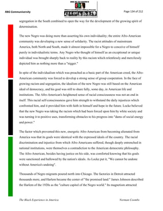 RBG Communiversity                                                                           Page 134 of 212


          segregation in the South combined to open the way for the development of the growing spirit of
          determination.

          The new Negro was doing more than asserting his own individuality; the entire Afro-American
          community was developing a new sense of solidarity. The racist attitudes of mainstream
          America, both North and South, made it almost impossible for a Negro to conceive of himself
          purely in individualistic terms. Any Negro who thought of himself as an exceptional or unique
          individual was brought sharply back to reality by this racism which relentlessly and mercilessly
          depicted him as nothing more than a "nigger."

          In spite of the individualism which was preached as a basic part of the American creed, the Afro-
          American community was forced to develop a strong sense of group cooperation. In the face of
          growing racism and segregation, the idealism of the new Negro was still based on the American
          ideal of democracy, and his goal was still to share fully, some day, in American life and
          institutions. The Afro-American's heightened sense of racial consciousness was not an end in
          itself. This racial self-consciousness gave him strength to withstand the daily injustices which
          confronted him, and it provided him with faith in himself and hope in the future. Locke believed
          that the new Negro was taking the racism which had been forced upon him by white society and
          was turning it to positive uses, transforming obstacles to his progress into "dams of social energy
          and power."

          The factor which prevented this new, energetic Afro-American from becoming alienated from
          America was that its goals were identical with the expressed ideals of the country. The racial
          discrimination and injustice from which Afro-Americans suffered, though deeply entrenched in
          national institutions, were themselves a contradiction to the American democratic philosophy.
          The Afro-American, besides having justice on his side, was comforted knowing that his goals
          were sanctioned and hallowed by the nation's ideals. As Locke put it, "We cannot be undone
          without America's undoing".

          Thousands of Negro migrants poured north into Chicago. The factories in Detroit attracted
          thousands more, and Harlem became the center of "the promised land." James Johnson described
          the Harlem of the 1920s as the "culture capitol of the Negro world." Its magnetism attracted



          The Black Experience in America                                                 Norman Coombs
 