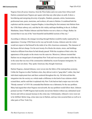 RBG Communiversity                                                                               Page 135 of 212


          Negroes from all across America, from the West Indies and even some from Africa itself.
          Harlem contained more Negroes per square mile than any other place on earth. It drew a
          bewildering and energizing diversity of peoples. Students, peasants, artists, businessmen,
          professional men, poets, musicians, and workers; all came to Harlem. It combined both the
          exploiters and the outcasts. Langston Hughes, in describing his first entrance into Harlem from
          the 135th Street subway exit, said that he felt vitality and hope throbbing in the air. In Black
          Manhattan, James Weldon Johnson said that Harlem was not a slum or a fringe. Rather, he
          insisted that it was one of the "most beautiful and healthful sections of the city."

          According to Johnson, the stranger traveling through Harlem would be totally surprised by its
          appearance. Crossing 125th Street on his way up Seventh Avenue, Johnson said, the visitor
          would not expect to find himself in the midst of an Afro-American community. The character of
          the houses did not change. For the next twenty-five blocks the streets, stores, and buildings
          looked no different from those he had already passed. With the exception of their color, the
          appearance of the people on the streets was the same too. Moreover, Johnson insisted that
          Harlem was an integral part of metropolitan New York and was not just a quarter within the city
          in the sense that was true of the communities inhabited by recent European immigrants. Its
          citizens were not aliens. They spoke American; they thought American.

          Harlem Negroes, claimed Johnson, were woven into the fabric of the metropolitan economy.
          Unlike the Negroes in other Northern cities, they did not work in "gang labor"; rather, they had
          individual employment here and there scattered throughout the city. He believed that this
          integration into the society as a whole made a difference in the kind of race relations which
          existed there, and he said that it explained why New York had not had a major race riot in the
          "bloody summer" of 1919. He contended that Harlem was a laboratory for the race problem.
          Many had argued that when Negroes moved north, the race problem would follow them. Johnson
          pointed out that 175,000 Negroes had recently moved into Harlem without any substantial racial
          friction and with no unusual increase in the crime rate. Unfortunately, Johnson's views were not
          to be fulfilled. Before long, crime rates rose in Harlem, and race riots occurred there as well as in
          other parts of New York City.




          The Black Experience in America                                                   Norman Coombs
 