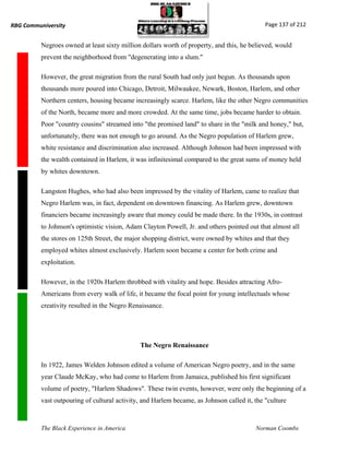 RBG Communiversity                                                                           Page 137 of 212


          Negroes owned at least sixty million dollars worth of property, and this, he believed, would
          prevent the neighborhood from "degenerating into a slum."

          However, the great migration from the rural South had only just begun. As thousands upon
          thousands more poured into Chicago, Detroit, Milwaukee, Newark, Boston, Harlem, and other
          Northern centers, housing became increasingly scarce. Harlem, like the other Negro communities
          of the North, became more and more crowded. At the same time, jobs became harder to obtain.
          Poor "country cousins" streamed into "the promised land" to share in the "milk and honey," but,
          unfortunately, there was not enough to go around. As the Negro population of Harlem grew,
          white resistance and discrimination also increased. Although Johnson had been impressed with
          the wealth contained in Harlem, it was infinitesimal compared to the great sums of money held
          by whites downtown.

          Langston Hughes, who had also been impressed by the vitality of Harlem, came to realize that
          Negro Harlem was, in fact, dependent on downtown financing. As Harlem grew, downtown
          financiers became increasingly aware that money could be made there. In the 1930s, in contrast
          to Johnson's optimistic vision, Adam Clayton Powell, Jr. and others pointed out that almost all
          the stores on 125th Street, the major shopping district, were owned by whites and that they
          employed whites almost exclusively. Harlem soon became a center for both crime and
          exploitation.

          However, in the 1920s Harlem throbbed with vitality and hope. Besides attracting Afro-
          Americans from every walk of life, it became the focal point for young intellectuals whose
          creativity resulted in the Negro Renaissance.




                                              The Negro Renaissance

          In 1922, James Welden Johnson edited a volume of American Negro poetry, and in the same
          year Claude McKay, who had come to Harlem from Jamaica, published his first significant
          volume of poetry, "Harlem Shadows". These twin events, however, were only the beginning of a
          vast outpouring of cultural activity, and Harlem became, as Johnson called it, the "culture



          The Black Experience in America                                                Norman Coombs
 
