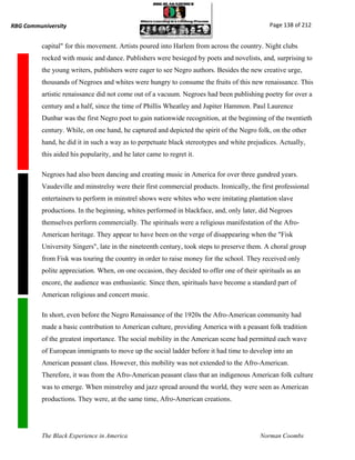RBG Communiversity                                                                           Page 138 of 212


          capital" for this movement. Artists poured into Harlem from across the country. Night clubs
          rocked with music and dance. Publishers were besieged by poets and novelists, and, surprising to
          the young writers, publishers were eager to see Negro authors. Besides the new creative urge,
          thousands of Negroes and whites were hungry to consume the fruits of this new renaissance. This
          artistic renaissance did not come out of a vacuum. Negroes had been publishing poetry for over a
          century and a half, since the time of Phillis Wheatley and Jupiter Hammon. Paul Laurence
          Dunbar was the first Negro poet to gain nationwide recognition, at the beginning of the twentieth
          century. While, on one hand, he captured and depicted the spirit of the Negro folk, on the other
          hand, he did it in such a way as to perpetuate black stereotypes and white prejudices. Actually,
          this aided his popularity, and he later came to regret it.

          Negroes had also been dancing and creating music in America for over three gundred years.
          Vaudeville and minstrelsy were their first commercial products. Ironically, the first professional
          entertainers to perform in minstrel shows were whites who were imitating plantation slave
          productions. In the beginning, whites performed in blackface, and, only later, did Negroes
          themselves perform commercially. The spirituals were a religious manifestation of the Afro-
          American heritage. They appear to have been on the verge of disappearing when the "Fisk
          University Singers", late in the nineteenth century, took steps to preserve them. A choral group
          from Fisk was touring the country in order to raise money for the school. They received only
          polite appreciation. When, on one occasion, they decided to offer one of their spirituals as an
          encore, the audience was enthusiastic. Since then, spirituals have become a standard part of
          American religious and concert music.

          In short, even before the Negro Renaissance of the 1920s the Afro-American community had
          made a basic contribution to American culture, providing America with a peasant folk tradition
          of the greatest importance. The social mobility in the American scene had permitted each wave
          of European immigrants to move up the social ladder before it had time to develop into an
          American peasant class. However, this mobility was not extended to the Afro-American.
          Therefore, it was from the Afro-American peasant class that an indigenous American folk culture
          was to emerge. When minstrelsy and jazz spread around the world, they were seen as American
          productions. They were, at the same time, Afro-American creations.




          The Black Experience in America                                                 Norman Coombs
 