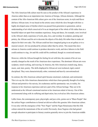RBG Communiversity                                                                              Page 139 of 212


          The Afro-American folk culture must be seen as the product of the African's experience in
          America rather than as an importation into America of foreign, African elements. Although the
          content of the Afro-American folk culture grew out of the American scene, its style and flavor
          did have African roots. It was based on the artistic sense which the slave brought with him--a
          highly developed sense of rhythm which was passed from generation to generation, and an
          understanding of art which conceived of it as an integral part of the whole of life rather than as a
          beautiful object set apart from mundane experience. Song and dance, for example, were involved
          in the African's daily experience of work, play, love, and worship. In sculpture, painting and
          pottery, the African used his art to decorate the objects of his daily life rather than to make art
          objects for their own sake. The African could not have imagined going to an art gallery or to a
          musical concert. Art was produced by artisans rather than by artists. This meant that slave
          artisans in America could continue to produce decorative work, and slave laborers in the field
          could continue to sing. Art and life could still be combined, though in a restricted manner.

          However, while the African brought his feeling for art with him, the content of his art was
          actually changed as the result of his American slave experience. The dominant African arts were
          sculpture, metal-working, and weaving. In America, the Afro-American created song, dance,
          music, and, later, poetry. The skills displayed in African art were technical, rigid, control
          disciplined. They were characteristically sober, restrained and heavily conventionalized.

          In contrast, the Afro-American cultural spirit became emotional, exuberant, and sentimental.
          This is to say the Afro-American characteristics which have been generally thought of as being
          African and primitive--his naivety, his exuberance and his spontaneity--are, in reality, his
          response to his American experience and not a part of his African heritage. They are to be
          understood as the African's emotional reaction to his American ordeal of slavery. Out of this
          environmental along with its suffering and deprivation, has evolved an Afro-American culture.

          LeRoi Jones, the contemporary poet, playwright, and jazz critic, points out in "Blues People" that
          the earliest Negro contributions to formal art did not reflect this genuine Afro-American culture.
          It was only with the emergence of the "New Negro" and the Negro Renaissance that this folk
          culture entered the mainstream of the art world. Previously, those Negroes who had gained
          enough education to participate in literary creation generally strove to join the American middle



          The Black Experience in America                                                   Norman Coombs
 