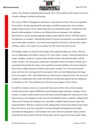 RBG Communiversity                                                                             Page 14 of 212


          studies. Now, besides exchanging material goods, West Africa and the Arabs became involved in
          a steady exchange of scholars and learning.

          The success of Mali in bringing law and order to a large portion of West Africa was responsible
          for its decline. Having experienced the advantages of political organization, many localities
          sought self-government. In fact, Mansa Musa had overextended the empire. A skilled ruler like
          himself could manipulate it, but those who followed were not adequate to the challenge.
          Movements for self-government gradually eroded central authority until by 1500 Mali had lost
          its importance as an empire. Although the period of its power and prosperity was respectable by
          most world empire standards, it was short-lived compared to the history of the previous empire
          of Ghana. Again, a new empire was to emerge from the ruins of the previous one.

          The Songhay empire was based on the strength of the important trading city of Gao. This city
          won its independence from Mali as early as 1375, and, within a century, it had developed into an
          empire. Songhay carried on a vigorous trade with the outside world and particularly with the
          Arabic countries. The ruling class, in particular, continued to follow the religion of Islam, but it
          is generally believed that the masses of the population remained faithful to the more traditional
          West African religions based on fetishism and ancestor worship. Two of the more powerful
          rulers were Suni Ali, who began his 28-year reign in 1464, and Askia Mohammed, who began
          his 36-year reign in 1493. Askia Mohammed was also known as Askia the Great. The security of
          Songhay was undermined when Arabs from Morocco invaded and captured the key trading city
          of Timbuktu in 1591. Thus ended the last of the three great empires of West Africa.

          It would be a mistake, however, to assume that those parts of West Africa which remained
          outside of these three empires fulfilled the usual European image of primitive savagery. On the
          contrary, a number of other small yet powerful states existed throughout the entire period. If this
          had not been so, the Europeans, as they arrived in the fifteenth century, could have pillaged West
          Africa at will. Instead, the Europeans were only able to establish trading stations where local
          kings permitted it. With the exception of a few raiding parties which seized Africans and carried
          them off as slaves, most slave acquisition was done through hard bargaining and a highly
          systematized trading process. The Europeans were never allowed to penetrate inland, and they
          found that they always had to treat the African kings and their agents as business equals. Many



          The Black Experience in America                                                   Norman Coombs
 