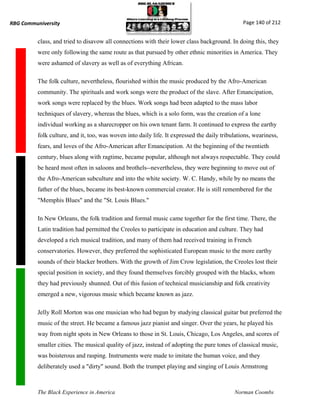 RBG Communiversity                                                                              Page 140 of 212


          class, and tried to disavow all connections with their lower class background. In doing this, they
          were only following the same route as that pursued by other ethnic minorities in America. They
          were ashamed of slavery as well as of everything African.

          The folk culture, nevertheless, flourished within the music produced by the Afro-American
          community. The spirituals and work songs were the product of the slave. After Emancipation,
          work songs were replaced by the blues. Work songs had been adapted to the mass labor
          techniques of slavery, whereas the blues, which is a solo form, was the creation of a lone
          individual working as a sharecropper on his own tenant farm. It continued to express the earthy
          folk culture, and it, too, was woven into daily life. It expressed the daily tribulations, weariness,
          fears, and loves of the Afro-American after Emancipation. At the beginning of the twentieth
          century, blues along with ragtime, became popular, although not always respectable. They could
          be heard most often in saloons and brothels--nevertheless, they were beginning to move out of
          the Afro-American subculture and into the white society. W. C. Handy, while by no means the
          father of the blues, became its best-known commercial creator. He is still remembered for the
          "Memphis Blues" and the "St. Louis Blues."

          In New Orleans, the folk tradition and formal music came together for the first time. There, the
          Latin tradition had permitted the Creoles to participate in education and culture. They had
          developed a rich musical tradition, and many of them had received training in French
          conservatories. However, they preferred the sophisticated European music to the more earthy
          sounds of their blacker brothers. With the growth of Jim Crow legislation, the Creoles lost their
          special position in society, and they found themselves forcibly grouped with the blacks, whom
          they had previously shunned. Out of this fusion of technical musicianship and folk creativity
          emerged a new, vigorous music which became known as jazz.

          Jelly Roll Morton was one musician who had begun by studying classical guitar but preferred the
          music of the street. He became a famous jazz pianist and singer. Over the years, he played his
          way from night spots in New Orleans to those in St. Louis, Chicago, Los Angeles, and scores of
          smaller cities. The musical quality of jazz, instead of adopting the pure tones of classical music,
          was boisterous and rasping. Instruments were made to imitate the human voice, and they
          deliberately used a "dirty" sound. Both the trumpet playing and singing of Louis Armstrong



          The Black Experience in America                                                   Norman Coombs
 