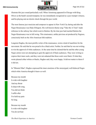 RBG Communiversity                                                                          Page 141 of 212


          illustrate this jazz sound particularly well. When Armstrong appeared in Chicago with King
          Oliver as the band's second trumpeter, he was immediately recognized as a jazz trumpet virtuoso,
          and his playing sent an electric shock through the jazz world.

          The most famous jazz musician and composer to appear in New York City during and after the
          Negro Renaissance was Duke Ellington. His well-known theme song "Take the A Train" made
          reference to the subway line which went to Harlem. By the time jazz had reached Harlem the
          Negro Renaissance was in full swing. This renaissance, unlike previous art produced by Negroes,
          consciously built on the Afro-American folk tradition.

          Langston Hughes, the most prolific writer of the renaissance, wrote a kind of manifesto for the
          movement. He said that he was proud to be a black artist. Further, he said that he was not writing
          to win the approval of white audiences. At the same time he claimed that he and the other young
          Negro artists were not attempting to gain the approval of black audiences. They were writing to
          express their inner souls, and they were not ashamed that those souls were black. If what they
          wrote pleased either whites or blacks, Hughes said, they were happy. It did not matter to them if
          it did not.

          In "Minstrel Man", Hughes expressed the inner emotions of the stereotyped, well-behaved Negro
          which white America thought it knew so well:

          Because my mouth
          Is wide with laughter
          And my throat
          Is deep with song,
          You did not think
          I suffer after
          I've held my pain
          So long.

          Because my mouth
          Is wide with laughter
          You do not hear


          The Black Experience in America                                                Norman Coombs
 