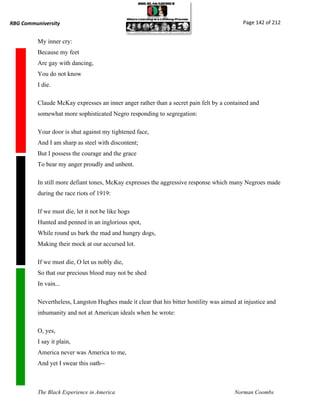 RBG Communiversity                                                                          Page 142 of 212


          My inner cry:
          Because my feet
          Are gay with dancing,
          You do not know
          I die.

          Claude McKay expresses an inner anger rather than a secret pain felt by a contained and
          somewhat more sophisticated Negro responding to segregation:

          Your door is shut against my tightened face,
          And I am sharp as steel with discontent;
          But I possess the courage and the grace
          To bear my anger proudly and unbent.

          In still more defiant tones, McKay expresses the aggressive response which many Negroes made
          during the race riots of 1919:

          If we must die, let it not be like hogs
          Hunted and penned in an inglorious spot,
          While round us bark the mad and hungry dogs,
          Making their mock at our accursed lot.

          If we must die, O let us nobly die,
          So that our precious blood may not be shed
          In vain...

          Nevertheless, Langston Hughes made it clear that his bitter hostility was aimed at injustice and
          inhumanity and not at American ideals when he wrote:

          O, yes,
          I say it plain,
          America never was America to me,
          And yet I swear this oath--



          The Black Experience in America                                                Norman Coombs
 