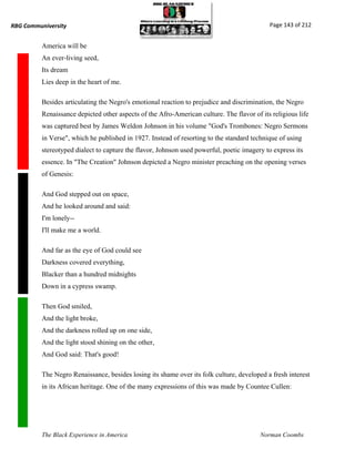 RBG Communiversity                                                                          Page 143 of 212


          America will be
          An ever-living seed,
          Its dream
          Lies deep in the heart of me.

          Besides articulating the Negro's emotional reaction to prejudice and discrimination, the Negro
          Renaissance depicted other aspects of the Afro-American culture. The flavor of its religious life
          was captured best by James Weldon Johnson in his volume "God's Trombones: Negro Sermons
          in Verse", which he published in 1927. Instead of resorting to the standard technique of using
          stereotyped dialect to capture the flavor, Johnson used powerful, poetic imagery to express its
          essence. In "The Creation" Johnson depicted a Negro minister preaching on the opening verses
          of Genesis:

          And God stepped out on space,
          And he looked around and said:
          I'm lonely--
          I'll make me a world.

          And far as the eye of God could see
          Darkness covered everything,
          Blacker than a hundred midnights
          Down in a cypress swamp.

          Then God smiled,
          And the light broke,
          And the darkness rolled up on one side,
          And the light stood shining on the other,
          And God said: That's good!

          The Negro Renaissance, besides losing its shame over its folk culture, developed a fresh interest
          in its African heritage. One of the many expressions of this was made by Countee Cullen:




          The Black Experience in America                                                Norman Coombs
 