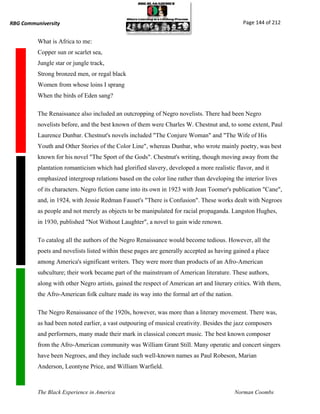 RBG Communiversity                                                                           Page 144 of 212


          What is Africa to me:
          Copper sun or scarlet sea,
          Jungle star or jungle track,
          Strong bronzed men, or regal black
          Women from whose loins I sprang
          When the birds of Eden sang?

          The Renaissance also included an outcropping of Negro novelists. There had been Negro
          novelists before, and the best known of them were Charles W. Chestnut and, to some extent, Paul
          Laurence Dunbar. Chestnut's novels included "The Conjure Woman" and "The Wife of His
          Youth and Other Stories of the Color Line", whereas Dunbar, who wrote mainly poetry, was best
          known for his novel "The Sport of the Gods". Chestnut's writing, though moving away from the
          plantation romanticism which had glorified slavery, developed a more realistic flavor, and it
          emphasized intergroup relations based on the color line rather than developing the interior lives
          of its characters. Negro fiction came into its own in 1923 with Jean Toomer's publication "Cane",
          and, in 1924, with Jessie Redman Fauset's "There is Confusion". These works dealt with Negroes
          as people and not merely as objects to be manipulated for racial propaganda. Langston Hughes,
          in 1930, published "Not Without Laughter", a novel to gain wide renown.

          To catalog all the authors of the Negro Renaissance would become tedious. However, all the
          poets and novelists listed within these pages are generally accepted as having gained a place
          among America's significant writers. They were more than products of an Afro-American
          subculture; their work became part of the mainstream of American literature. These authors,
          along with other Negro artists, gained the respect of American art and literary critics. With them,
          the Afro-American folk culture made its way into the formal art of the nation.

          The Negro Renaissance of the 1920s, however, was more than a literary movement. There was,
          as had been noted earlier, a vast outpouring of musical creativity. Besides the jazz composers
          and performers, many made their mark in classical concert music. The best known composer
          from the Afro-American community was William Grant Still. Many operatic and concert singers
          have been Negroes, and they include such well-known names as Paul Robeson, Marian
          Anderson, Leontyne Price, and William Warfield.



          The Black Experience in America                                                  Norman Coombs
 