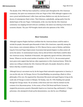 RBG Communiversity                                                                           Page 146 of 212


          The decade of the 1960s has been marked by a militant spirit throughout the Afro-American
          community; this spirit was reminiscent of the new Negro of the 1920s although it appears to be
          more cynical and disillusioned. LeRoi Jones and James Baldwin are only the best known of
          dozens of contemporary black writers. Their bitterness, undoubtedly, springs partly from the
          dashed hopes of the new Negro. Unfortunately, at the very time that the Afro-American
          community was stepping forward with new confidence, the nation was tottering on the brink of
          economic disaster. The year 1929 brought a harsh end to the optimism of the 1920s.




                                                 Black Nationalism

          Although Langston Hughes had been confident that the American dream could be made to
          include his people, thousands upon thousands of other Afro-Americans, especially among the
          lower classes, were extremely dubious. In 1916, Marcus Garvey came to Harlem, and before
          long his Universal Negro Improvement Association had opened chapters in urban centers all
          across the nation. As mentioned previously, Garvey did not believe that blacks could be taken
          into American society. Hundreds of thousands, who apparently agreed with him, followed his
          banner. Whatever was the actual number of members of the U.N.I.A., the movement gained
          more grass-roots support than had any other organization in Afro-American history. While the
          nation was willing to tolerate the Afro-American folk spirit, the people, themselves, did not
          believe that they would be accepted.

          Although Garvey's movement was by far the largest black nationalist organization in America, it
          was not the only one. In Chicago, Grover Cleveland Redding was preaching a Back-to-Africa
          philosophy of his own. He organized the Abyssinian Movement and urged Negroes living on the
          south side of Chicago to return to Ethiopia. On Sunday, June 20, 1920, Redding led a parade
          through the Chicago streets. He sat astride a white horse and wore what he claimed was the
          costume of an Abyssinian prince. At the corner, of East 25th Street and Prairie Avenue he
          stopped the procession, poured a flammable liquid on an American flag, and burned it. A Negro
          policeman, who attempted to break up the demonstration, was shot by one of Redding's




          The Black Experience in America                                                Norman Coombs
 