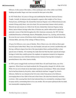 RBG Communiversity                                                                             Page 147 of 212


          followers. In the course of the melee, a white storekeeper and a white soldier were killed.
          Redding and another Negro were later executed for their part in the affair.

          In 1925 Noble Drew Ali came to Chicago and established the Moorish American Science
          Temple. Actually, he had previously attempted to organize other temples in New Jersey,
          Pennsylvania, and Michigan. He claimed that American Negroes were of Moorish descent and,
          instead of being really black, were olive-hued. His movement had a banner which carried a
          Moorish star and crescent on a field of red. He also claimed that American Negroes, being
          Moors, had an Islamic heritage rather than a Christian one, and he endeavored to spread his
          particular version of that faith throughout the Afro-American community. By 1927 Ali had
          established branches in Pittsburgh, Detroit, Philadelphia, Kansas City, Lansing, and elsewhere.
          He wrote his own version of the Koran which combined passages from the Moslem Koran, the
          Christian Bible, and some of the writings of Marcus Garvey.

          Ali gave his followers a new sense of identity. Most of them wore a fez which set them apart
          from the typical urban black. Many were also bearded, and each one carried a membership card.
          Having a different religion from that of the typical ghetto black contributed further to their
          special sense of identity. Ali's teaching also made them feel that they had a special and unique
          heritage of which they could be proud. His emphasis on separatism instead of on integration
          struck a harmonious note with their disillusionment. Instead of leaving them in despair, it
          permitted them to face white America boldly.

          In 1929 a power struggle broke out between Noble Drew Ali and Claude Green, one of his
          organizers. When Green was found murdered, the Chicago police charged Ali with the crime.
          While Ali was out on bond, he too died under mysterious circumstances. While some claimed
          that he had been beaten by the police, others said that he had been "mugged" by Green's
          followers. Before he was released on bail Ali wrote a letter from prison to his followers
          encouraging them to have faith in him and in their future. His letter bore distinctly messianic
          overtones. After assuring them that he had redeemed them, he concluded by extending to them
          his peace and by commanding them to love one another. His movement splintered after his death
          into innumerable competing factions.




          The Black Experience in America                                                  Norman Coombs
 
