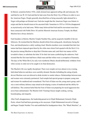 RBG Communiversity                                                                          Page 148 of 212


          In Detroit, sometime before 1930, a dark-skinned man appeared selling silk and raincoats. He
          said that he was W. D. Fard and that he had come from the Holy City of Mecca in order to save
          the American Negro. People generally described him as being unusually light-skinned for a
          Negro with perhaps an Oriental cast. Fard also taught that the American Negro was Islamic in
          origin and that he should return to his ancestral faith. Sometime in 1933 or 1934 he disappeared
          as mysteriously as he had come. While many believed that Fard and his movement must have
          been connected with Noble Drew Ali and the Moorish American Science Temple, the Black
          Muslims have always denied it.

          Fard founded, in Detroit, Muslim Temple Number One, and he acquired a handful of devout
          followers. He insisted that the Muslims should refrain from eating pork, should pray facing the
          East, and should practice a daily washing ritual. Muslim members were reminded that their last
          names had been imposed upon them by the white man whom Fard equated with the Devil. It is
          the practice among Muslims to drop their Christian name and, until their true names will be
          revealed to them, to substitute the letter X for their last name symbolizing the unknown. Fard
          insisted that the first man had been a black man and that whites were a corruption of humanity.
          The days of the White Devil, he said, were numbered. Blacks should deliberately withdraw from
          white society in order not to be caught in its final destruction.

          The Muslim's life was rigidly disciplined. There were temple services almost every evening.
          Individual behavior and dress were carefully dictated. Besides forbidding the eating of pork,
          devout Muslims were not allowed to drink alcohol or smoke tobacco. Relationships between men
          and women were extremely puritanical. Each temple had special groups to prepare young men
          and women for manhood and womanhood. The Fruit of Islam was the young men's group, and it
          was a semi-military defense corps aimed at developing a sense of manhood and the ability for
          self-defense. The common belief that the Fruit of Islam was preparing for racial aggression has
          never been substantiated. The Muslim Girls' Training Classes taught cooking, sewing,
          housekeeping, and etiquette.

          After Fard's disappearance, the leadership passed on to Elijah Muhammed, formerly Elijah
          Poole, whom Fard had been grooming as his successor. Elijah Muhammed moved to Chicago
          and began Temple Number Two and established his headquarters there. The "Black Muslims", as



          The Black Experience in America                                                Norman Coombs
 