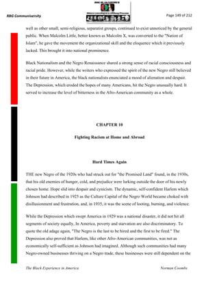 RBG Communiversity                                                                             Page 149 of 212


          well as other small, semi-religious, separatist groups, continued to exist unnoticed by the general
          public. When Malcolm Little, better known as Malcolm X, was converted to the "Nation of
          Islam", he gave the movement the organizational skill and the eloquence which it previously
          lacked. This brought it into national prominence.

          Black Nationalism and the Negro Renaissance shared a strong sense of racial consciousness and
          racial pride. However, while the writers who expressed the spirit of the new Negro still believed
          in their future in America, the black nationalists enunciated a mood of alienation and despair.
          The Depression, which eroded the hopes of many Americans, hit the Negro unusually hard. It
          served to increase the level of bitterness in the Afro-American community as a whole.




                                                    CHAPTER 10

                                       Fighting Racism at Home and Abroad




                                                  Hard Times Again

          THE new Negro of the 1920s who had struck out for "the Promised Land" found, in the 1930s,
          that his old enemies of hunger, cold, and prejudice were lurking outside the door of his newly
          chosen home. Hope slid into despair and cynicism. The dynamic, self-confident Harlem which
          Johnson had described in 1925 as the Culture Capital of the Negro World became choked with
          disillusionment and frustration, and, in 1935, it was the scene of looting, burning, and violence.

          While the Depression which swept America in 1929 was a national disaster, it did not hit all
          segments of society equally, In America, poverty and starvation are also discriminatory. To
          quote the old adage again, "The Negro is the last to be hired and the first to be fired." The
          Depression also proved that Harlem, like other Afro-American communities, was not as
          economically self-sufficient as Johnson had imagined. Although such communities had many
          Negro-owned businesses thriving on a Negro trade, these businesses were still dependent on the


          The Black Experience in America                                                  Norman Coombs
 