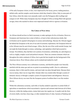 RBG Communiversity                                                                            Page 15 of 212


          of the early European visitors, in fact, were impressed by the luxury, power, trading practices,
          skilled crafts, and the complex social structure which they found in Africa. Only in some parts of
          East Africa, where the states were unusually small, were the Portuguese able to pillage and
          conquer at will. While many Europeans may have thought of Africa as being filled with ignorant
          savages, those who reached its shores were impressed instead with its vigorous civilization.




                                             The Culture of West Africa

          An African should not have to find it necessary to make apologies for his civilization. However,
          Europeans and Americans have come to believe, at least in their subconscious minds, that
          civilization can be equated with progress in science and technology. Because the Africans lagged
          far behind the Europeans in the arts of war and of economic exploitation, the Europeans believed
          at the Africans must be uncivilized savages. Africa, like the rest of the world outside Europe, had
          not made the break-through in science, technology, and capitalism which had occurred in
          Europe. Nevertheless, they had their own systems of economics, scholarship, art, and religion as
          well as a highly complex social and political structure. There are common elements which run
          throughout the entire continent of Africa, but to gain the best insight into the background of the
          American slaves, West African culture can be isolated and studied by itself.

          The West African economy was a subsistence economy, and therefore people were basically
          satisfied with the status quo and saw no point in accumulating wealth. Also in a subsistence
          economy, there is little need for money, and most trade was done through barter. Because there
          was no money, there was no wage labor. Instead, labor was created either through a system of
          domestic slavery or through a complex system of reciprocal duties and obligations. However,
          West African slavery was more like the European system of serfdom than it was like modern
          slavery.

          Within this subsistence economy, each tribe or locality tended to specialize in certain fields of
          agriculture or manufacture which necessitated a vigorous and constant trade between all of them.
          However, within the trading centers, money had come into regular use. It usually took the form
          of cowrie shells, iron bars, brass rings, or other standard items of value. Systems of banking and


          The Black Experience in America                                                 Norman Coombs
 