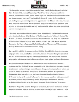 RBG Communiversity                                                                              Page 152 of 212


          The Depression, however, brought its own kind of hope. Franklin Delano Roosevelt, who had
          been elected in 1932, promised the country a "New Deal." It was to be a new deal for the
          workers, the unemployed and, it seemed, for the Negro too. In response, black voters switched to
          the Democratic party in droves. While Franklin D. Roosevelt was not the first president to
          appoint Negroes to government positions, his appointments were different in two major respects.
          First, there were more of them. Second, instead of being political payoffs, the appointees were
          selected for their expert knowledge, and their intellectual skills became part of the government's
          decision-making processes.

          This group, which became informally known as the "Black Cabinet," included such prominent
          Afro-American leaders as Robert L. Vann of The Pittsburgh Courier, William H. Hastie of the
          Harvard Law School, Eugene Kinckle Jones of the Urban League, Mrs. Mary McLeod Bethune
          of the National Council of Negro Women, Robert C. Weaver, and Ralph Bunche, who later
          became the first Negro to be awarded the Nobel Peace Prize. The number of Afro-Americans
          hired by the Federal Government mushroomed rapidly.

          Between 1933 and 1946 the number rose from 50,000 to almost 200,000. Most, however, were
          employed in the lower, unskilled and semi-skilled, brackets. It was also during this period that
          the civil service terminated its policy of requiring applicants to state their race and to include
          photographs. Individual personnel officers, nevertheless, could and did continue to discriminate.

          In spite of the attempt of the Roosevelt Administration to elevate the status of the Afro-
          American, the New Deal itself became enmeshed in racial discrimination in three ways: through
          discriminatory practice within government bureaus, through exclusion carried on by unions, and
          also as an indirect by-product of the success of the New Deal programs. In a government
          bureaucracy, power and authority are distributed throughout the administrative hierarchy.
          Officials at varying levels were still influenced by their personal prejudices, and they continued
          to use their positions in a discriminatory manner. Regardless of the intentions at the top,
          prejudice continued to exist in varying degrees throughout the lower levels of the structure.

          In 1935 the Wagner Act protected the rights of labor unions, but because most unions practiced
          racial discrimination, it served indirectly to undercut the status of the Negro worker for a short



          The Black Experience in America                                                   Norman Coombs
 