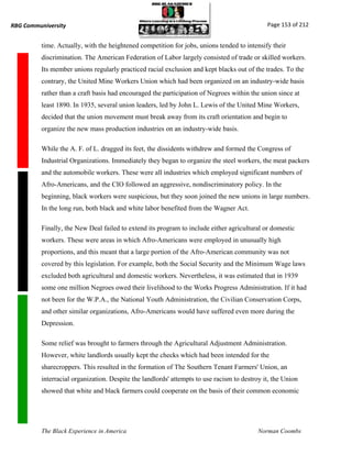 RBG Communiversity                                                                            Page 153 of 212


          time. Actually, with the heightened competition for jobs, unions tended to intensify their
          discrimination. The American Federation of Labor largely consisted of trade or skilled workers.
          Its member unions regularly practiced racial exclusion and kept blacks out of the trades. To the
          contrary, the United Mine Workers Union which had been organized on an industry-wide basis
          rather than a craft basis had encouraged the participation of Negroes within the union since at
          least 1890. In 1935, several union leaders, led by John L. Lewis of the United Mine Workers,
          decided that the union movement must break away from its craft orientation and begin to
          organize the new mass production industries on an industry-wide basis.

          While the A. F. of L. dragged its feet, the dissidents withdrew and formed the Congress of
          Industrial Organizations. Immediately they began to organize the steel workers, the meat packers
          and the automobile workers. These were all industries which employed significant numbers of
          Afro-Americans, and the CIO followed an aggressive, nondiscriminatory policy. In the
          beginning, black workers were suspicious, but they soon joined the new unions in large numbers.
          In the long run, both black and white labor benefited from the Wagner Act.

          Finally, the New Deal failed to extend its program to include either agricultural or domestic
          workers. These were areas in which Afro-Americans were employed in unusually high
          proportions, and this meant that a large portion of the Afro-American community was not
          covered by this legislation. For example, both the Social Security and the Minimum Wage laws
          excluded both agricultural and domestic workers. Nevertheless, it was estimated that in 1939
          some one million Negroes owed their livelihood to the Works Progress Administration. If it had
          not been for the W.P.A., the National Youth Administration, the Civilian Conservation Corps,
          and other similar organizations, Afro-Americans would have suffered even more during the
          Depression.

          Some relief was brought to farmers through the Agricultural Adjustment Administration.
          However, white landlords usually kept the checks which had been intended for the
          sharecroppers. This resulted in the formation of The Southern Tenant Farmers' Union, an
          interracial organization. Despite the landlords' attempts to use racism to destroy it, the Union
          showed that white and black farmers could cooperate on the basis of their common economic




          The Black Experience in America                                                  Norman Coombs
 