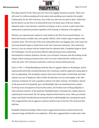 RBG Communiversity                                                                             Page 157 of 212


          Providing materiel for the Allies gave new life to the sagging American economy. There were
          still some five million unemployed in the nation, and something more seemed to be needed.
          Unfortunately for the Afro-American, most of the new jobs were not open to them. Aside from
          the fact that he was the first to be fired and the last to be hired, many of the new defense
          industries made it clear that they would hire no Negroes at all or, at most, would restrict their
          employment to janitorial positions regardless of the training or education of the applicant.

          Hostility was expressed quite openly by some leaders in the West Coast aircraft industry. As
          better jobs became available, they were quickly filled by white workers eager to improve their
          economic status. This left some of the more undesirable jobs to go begging, and, as the result, the
          war boom benefits began to trickle down to the Afro-American community. Afro-Americans,
          however, were not content with the crumbs from the industrial table. Complaints began to flood
          into Washington. Several government officials made pronouncements condemning
          discrimination in defense industries, but they were not heard. It became clear that nothing would
          change without strong government action, and it was also evident that this would not occur
          unless the entire Afro-American community could exert united, political pressure.

          Early in 1941, A. Philip Randolph put forth the idea of a gigantic March on Washington, and he
          expressed the belief that a hundred thousand Afro-Americans could be organized to participate in
          such an undertaking. The immediate response from most of the leaders of both black and white
          America was one of skepticism. Most of them felt that there was too much apathy in the Afro-
          American community for such a grandiose scheme to be taken seriously. Nevertheless, interest
          on the grass-roots level gradually grew and Randolph's idea was transformed into a project
          involving scores of organizers all across the country, all of whom were working diligently to
          enlist potential marchers. In the meantime, Randolph began to formulate the complex plans for
          organizing the actual march. By late spring, skepticism had turned to worry. Many government
          leaders and finally President Roosevelt himself tried to talk Randolph into canceling the march.
          They suggested that such an aggressive protest would do more to hurt the Afro-American than
          help him.

          Randolph remained unyielding. Others tried to suggest that the protest would be bad for the
          American image and therefore was unpatriotic. When they suggested that it would create a bad



          The Black Experience in America                                                  Norman Coombs
 