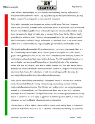 RBG Communiversity                                                                               Page 16 of 212


          credit had also been developed, but even those involved in money, banking, and trade had a
          noncapitalist attitude towards wealth. They enjoyed luxury and the display of affluence, but they
          had no concept of investing capital to increase overall production.

          West Africa also carried on a vigorous trade with the outside world. When the Europeans
          arrived, they discovered, as had the Arabs before them, that the West Africans could strike a hard
          bargain. They had developed their own systems of weights and measures and insisted on using
          them. Europeans who failed to treat the king or his agent fairly, found that the Africans simply
          refused to deal with them again. Trade was always monopolized by the king, and he appointed
          specific merchants to deal with foreign businessmen. As previously noted, it was by the control
          and taxation of commerce That the king financed his government and maintained his power.

          The strength and weaknesses of the West African economy can be seen by a cursory glance at a
          list of its main exports and imports. West African exports included gold, ivory, hides, leather
          goods, cotton, peppercorn, olive oil, and cola. While some of these items were only exported for
          short distances, others found their way over long distances. West African gold, for example, was
          exported as far away as Asia and Northern Europe. Some English coins of the period were
          minted with West African gold. West African imports included silks from Asia, swords, knives,
          kitchen-ware, and trinkets from the primitive industrial factories of Europe as well as horses and
          other items from Arabia. Two other items of trade became all important for the future--the
          exportation of slaves and the importation of guns and gunpowder.

          West African manufacturing demonstrated a considerable amount of skill in a wide variety of
          crafts. These included basket-weaving, pottery making, woodworking and iron-working.
          Archeological evidence shows that West Africans were making pottery and terracotta sculpture
          as much as two thousand years ago. Three-dimensional forms seem to have held a particular
          interest for West African artists. During the last century, art critics have gone beyond considering
          this art as "primitive" and have begun to appreciate its aesthetic qualities. In fact, in recent years,
          African art has had considerable influence on contemporary artists.

          The two forms of African art best known outside Africa are music and the dance. African music
          contrasts with European music in its use of a different scale and in concentrating less on melodic



          The Black Experience in America                                                    Norman Coombs
 