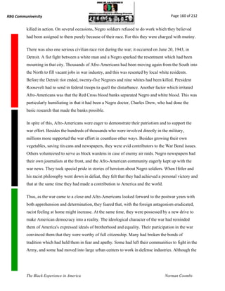 RBG Communiversity                                                                            Page 160 of 212


          killed in action. On several occasions, Negro soldiers refused to do work which they believed
          had been assigned to them purely because of their race. For this they were charged with mutiny.

          There was also one serious civilian race riot during the war; it occurred on June 20, 1943, in
          Detroit. A fist fight between a white man and a Negro sparked the resentment which had been
          mounting in that city. Thousands of Afro-Americans had been moving again from the South into
          the North to fill vacant jobs in war industry, and this was resented by local white residents.
          Before the Detroit riot ended, twenty-five Negroes and nine whites had been killed. President
          Roosevelt had to send in federal troops to quell the disturbance. Another factor which irritated
          Afro-Americans was that the Red Cross blood banks separated Negro and white blood. This was
          particularly humiliating in that it had been a Negro doctor, Charles Drew, who had done the
          basic research that made the banks possible.

          In spite of this, Afro-Americans were eager to demonstrate their patriotism and to support the
          war effort. Besides the hundreds of thousands who were involved directly in the military,
          millions more supported the war effort in countless other ways. Besides growing their own
          vegetables, saving tin cans and newspapers, they were avid contributors to the War Bond issues.
          Others volunteered to serve as block wardens in case of enemy air raids. Negro newspapers had
          their own journalists at the front, and the Afro-American community eagerly kept up with the
          war news. They took special pride in stories of heroism about Negro soldiers. When Hitler and
          his racist philosophy went down in defeat, they felt that they had achieved a personal victory and
          that at the same time they had made a contribution to America and the world.

          Thus, as the war came to a close and Afro-Americans looked forward to the postwar years with
          both apprehension and determination, they feared that, with the foreign antagonism eradicated,
          racist feeling at home might increase. At the same time, they were possessed by a new drive to
          make American democracy into a reality. The ideological character of the war had reminded
          them of America's expressed ideals of brotherhood and equality. Their participation in the war
          convinced them that they were worthy of full citizenship. Many had broken the bonds of
          tradition which had held them in fear and apathy. Some had left their communities to fight in the
          Army, and some had moved into large urban centers to work in defense industries. Although the




          The Black Experience in America                                                  Norman Coombs
 