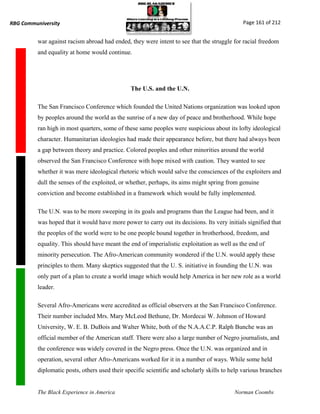 RBG Communiversity                                                                            Page 161 of 212


          war against racism abroad had ended, they were intent to see that the struggle for racial freedom
          and equality at home would continue.




                                                The U.S. and the U.N.

          The San Francisco Conference which founded the United Nations organization was looked upon
          by peoples around the world as the sunrise of a new day of peace and brotherhood. While hope
          ran high in most quarters, some of these same peoples were suspicious about its lofty ideological
          character. Humanitarian ideologies had made their appearance before, but there had always been
          a gap between theory and practice. Colored peoples and other minorities around the world
          observed the San Francisco Conference with hope mixed with caution. They wanted to see
          whether it was mere ideological rhetoric which would salve the consciences of the exploiters and
          dull the senses of the exploited, or whether, perhaps, its aims might spring from genuine
          conviction and become established in a framework which would be fully implemented.

          The U.N. was to be more sweeping in its goals and programs than the League had been, and it
          was hoped that it would have more power to carry out its decisions. Its very initials signified that
          the peoples of the world were to be one people bound together in brotherhood, freedom, and
          equality. This should have meant the end of imperialistic exploitation as well as the end of
          minority persecution. The Afro-American community wondered if the U.N. would apply these
          principles to them. Many skeptics suggested that the U. S. initiative in founding the U.N. was
          only part of a plan to create a world image which would help America in her new role as a world
          leader.

          Several Afro-Americans were accredited as official observers at the San Francisco Conference.
          Their number included Mrs. Mary McLeod Bethune, Dr. Mordecai W. Johnson of Howard
          University, W. E. B. DuBois and Walter White, both of the N.A.A.C.P. Ralph Bunche was an
          official member of the American staff. There were also a large number of Negro journalists, and
          the conference was widely covered in the Negro press. Once the U.N. was organized and in
          operation, several other Afro-Americans worked for it in a number of ways. While some held
          diplomatic posts, others used their specific scientific and scholarly skills to help various branches


          The Black Experience in America                                                  Norman Coombs
 