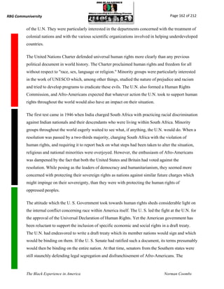 RBG Communiversity                                                                             Page 162 of 212


          of the U.N. They were particularly interested in the departments concerned with the treatment of
          colonial nations and with the various scientific organizations involved in helping underdeveloped
          countries.

          The United Nations Charter defended universal human rights more clearly than any previous
          political document in world history. The Charter proclaimed human rights and freedom for all
          without respect to "race, sex, language or religion." Minority groups were particularly interested
          in the work of UNESCO which, among other things, studied the nature of prejudice and racism
          and tried to develop programs to eradicate these evils. The U.N. also formed a Human Rights
          Commission, and Afro-Americans expected that whatever action the U.N. took to support human
          rights throughout the world would also have an impact on their situation.

          The first test came in 1946 when India charged South Africa with practicing racial discrimination
          against Indian nationals and their descendants who were living within South Africa. Minority
          groups throughout the world eagerly waited to see what, if anything, the U.N. would do. When a
          resolution was passed by a two-thirds majority, charging South Africa with the violation of
          human rights, and requiring it to report back on what steps had been taken to alter the situation,
          religious and national minorities were overjoyed. However, the enthusiasm of Afro-Americans
          was dampened by the fact that both the United States and Britain had voted against the
          resolution. While posing as the leaders of democracy and humanitarianism, they seemed more
          concerned with protecting their sovereign rights as nations against similar future charges which
          might impinge on their sovereignty, than they were with protecting the human rights of
          oppressed peoples.

          The attitude which the U. S. Government took towards human rights sheds considerable light on
          the internal conflict concerning race within America itself. The U. S. led the fight at the U.N. for
          the approval of the Universal Declaration of Human Rights. Yet the American government has
          been reluctant to support the inclusion of specific economic and social rights in a draft treaty.
          The U.N. had endeavored to write a draft treaty which its member nations would sign and which
          would be binding on them. If the U. S. Senate had ratified such a document, its terms presumably
          would then be binding on the entire nation. At that time, senators from the Southern states were
          still staunchly defending legal segregation and disfranchisement of Afro-Americans. The



          The Black Experience in America                                                  Norman Coombs
 