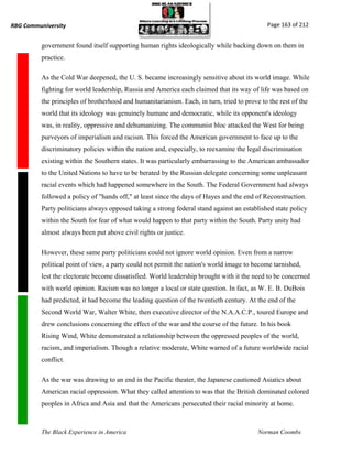 RBG Communiversity                                                                            Page 163 of 212


          government found itself supporting human rights ideologically while backing down on them in
          practice.

          As the Cold War deepened, the U. S. became increasingly sensitive about its world image. While
          fighting for world leadership, Russia and America each claimed that its way of life was based on
          the principles of brotherhood and humanitarianism. Each, in turn, tried to prove to the rest of the
          world that its ideology was genuinely humane and democratic, while its opponent's ideology
          was, in reality, oppressive and dehumanizing. The communist bloc attacked the West for being
          purveyors of imperialism and racism. This forced the American government to face up to the
          discriminatory policies within the nation and, especially, to reexamine the legal discrimination
          existing within the Southern states. It was particularly embarrassing to the American ambassador
          to the United Nations to have to be berated by the Russian delegate concerning some unpleasant
          racial events which had happened somewhere in the South. The Federal Government had always
          followed a policy of "hands off," at least since the days of Hayes and the end of Reconstruction.
          Party politicians always opposed taking a strong federal stand against an established state policy
          within the South for fear of what would happen to that party within the South. Party unity had
          almost always been put above civil rights or justice.

          However, these same party politicians could not ignore world opinion. Even from a narrow
          political point of view, a party could not permit the nation's world image to become tarnished,
          lest the electorate become dissatisfied. World leadership brought with it the need to be concerned
          with world opinion. Racism was no longer a local or state question. In fact, as W. E. B. DuBois
          had predicted, it had become the leading question of the twentieth century. At the end of the
          Second World War, Walter White, then executive director of the N.A.A.C.P., toured Europe and
          drew conclusions concerning the effect of the war and the course of the future. In his book
          Rising Wind, White demonstrated a relationship between the oppressed peoples of the world,
          racism, and imperialism. Though a relative moderate, White warned of a future worldwide racial
          conflict.

          As the war was drawing to an end in the Pacific theater, the Japanese cautioned Asiatics about
          American racial oppression. What they called attention to was that the British dominated colored
          peoples in Africa and Asia and that the Americans persecuted their racial minority at home.



          The Black Experience in America                                                 Norman Coombs
 