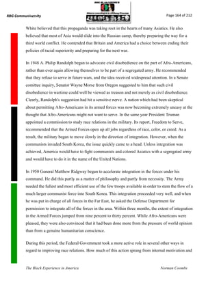 RBG Communiversity                                                                             Page 164 of 212


          White believed that this propaganda was taking root in the hearts of many Asiatics. He also
          believed that most of Asia would slide into the Russian camp, thereby preparing the way for a
          third world conflict. He contended that Britain and America had a choice between ending their
          policies of racial superiority and preparing for the next war.

          In 1948 A. Philip Randolph began to advocate civil disobedience on the part of Afro-Americans,
          rather than ever again allowing themselves to be part of a segregated army. He recommended
          that they refuse to serve in future wars, and the idea received widespread attention. In a Senate
          comittee inquiry, Senator Wayne Morse from Oregon suggested to him that such civil
          disobedience in wartime could well be viewed as treason and not merely as civil disobedience.
          Clearly, Randolph's suggestion had hit a sensitive nerve. A nation which had been skeptical
          about permitting Afro-Americans in its armed forces was now becoming extremely uneasy at the
          thought that Afro-Americans might not want to serve. In the same year President Truman
          appointed a commission to study race relations in the military. Its report, Freedom to Serve,
          recommended that the Armed Forces open up all jobs regardless of race, color, or creed. As a
          result, the military began to move slowly in the direction of integration. However, when the
          communists invaded South Korea, the issue quickly came to a head. Unless integration was
          achieved, America would have to fight communists and colored Asiatics with a segregated army
          and would have to do it in the name of the United Nations.

          In 1950 General Matthew Ridgway began to accelerate integration in the forces under his
          command. He did this partly as a matter of philosophy and partly from necessity. The Army
          needed the fullest and most efficient use of the few troops available in order to stem the flow of a
          much larger communist force into South Korea. This integration proceeded very well, and when
          he was put in charge of all forces in the Far East, he asked the Defense Department for
          permission to integrate all of the forces in the area. Within three months, the extent of integration
          in the Armed Forces jumped from nine percent to thirty percent. While Afro-Americans were
          pleased, they were also convinced that it had been done more from the pressure of world opinion
          than from a genuine humanitarian conscience.

          During this period, the Federal Government took a more active role in several other ways in
          regard to improving race relations. How much of this action sprang from internal motivation and



          The Black Experience in America                                                  Norman Coombs
 