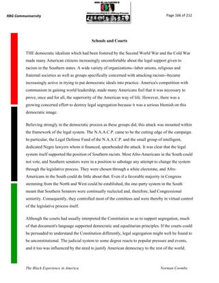 RBG Communiversity                                                                           Page 166 of 212




                                                 Schools and Courts

          THE democratic idealism which had been fostered by the Second World War and the Cold War
          made many American citizens increasingly uncomfortable about the legal support given to
          racism in the Southern states. A wide variety of organizations--labor unions, religious and
          fraternal societies as well as groups specifically concerned with attacking racism--became
          increasingly active in trying to put democratic ideals into practice. America's competition with
          communism in gaining world leadership, made many Americans feel that it was necessary to
          prove, once and for all, the superiority of the American way of life. However, there was a
          growing concerted effort to destroy legal segregation because it was a serious blemish on this
          democratic image.

          Believing strongly in the democratic process as these groups did, this attack was mounted within
          the framework of the legal system. The N.A.A.C.P. came to be the cutting edge of the campaign.
          In particular, the Legal Defense Fund of the N.A.A.C.P. and the small group of intelligent,
          dedicated Negro lawyers whom it financed, spearheaded the attack. It was clear that the legal
          system itself supported the position of Southern racists. Most Afro-Americans in the South could
          not vote, and Southern senators were in a position to sabotage any attempt to change the system
          through the legislative process. They were chosen through a white electorate, and Afro-
          Americans in the South could do little about that. Even if a favorable majority in Congress
          stemming from the North and West could be established, the one-party system in the South
          meant that Southern Senators were continually reelected and, therefore, had Congressional
          seniority. Consequently, they controlled most of the comittees and were thereby in virtual control
          of the legislative process itself.

          Although the courts had usually interpreted the Constitution so as to support segregation, much
          of that document's language supported democratic and equalitarian principles. If the courts could
          be persuaded to understand the Constitution differently, legal segregation might well be found to
          be unconstitutional. The judicial system to some degree reacts to popular pressure and events,
          and it too was influenced by the need to justify American democracy to the rest of the world.



          The Black Experience in America                                                Norman Coombs
 