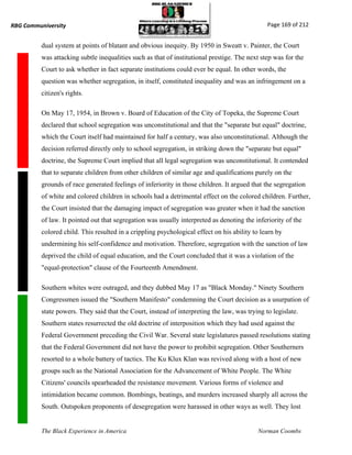RBG Communiversity                                                                             Page 169 of 212


          dual system at points of blatant and obvious inequity. By 1950 in Sweatt v. Painter, the Court
          was attacking subtle inequalities such as that of institutional prestige. The next step was for the
          Court to ask whether in fact separate institutions could ever be equal. In other words, the
          question was whether segregation, in itself, constituted inequality and was an infringement on a
          citizen's rights.

          On May 17, 1954, in Brown v. Board of Education of the City of Topeka, the Supreme Court
          declared that school segregation was unconstitutional and that the "separate but equal" doctrine,
          which the Court itself had maintained for half a century, was also unconstitutional. Although the
          decision referred directly only to school segregation, in striking down the "separate but equal"
          doctrine, the Supreme Court implied that all legal segregation was unconstitutional. It contended
          that to separate children from other children of similar age and qualifications purely on the
          grounds of race generated feelings of inferiority in those children. It argued that the segregation
          of white and colored children in schools had a detrimental effect on the colored children. Further,
          the Court insisted that the damaging impact of segregation was greater when it had the sanction
          of law. It pointed out that segregation was usually interpreted as denoting the inferiority of the
          colored child. This resulted in a crippling psychological effect on his ability to learn by
          undermining his self-confidence and motivation. Therefore, segregation with the sanction of law
          deprived the child of equal education, and the Court concluded that it was a violation of the
          "equal-protection" clause of the Fourteenth Amendment.

          Southern whites were outraged, and they dubbed May 17 as "Black Monday." Ninety Southern
          Congressmen issued the "Southern Manifesto" condemning the Court decision as a usurpation of
          state powers. They said that the Court, instead of interpreting the law, was trying to legislate.
          Southern states resurrected the old doctrine of interposition which they had used against the
          Federal Government preceding the Civil War. Several state legislatures passed resolutions stating
          that the Federal Government did not have the power to prohibit segregation. Other Southerners
          resorted to a whole battery of tactics. The Ku Klux Klan was revived along with a host of new
          groups such as the National Association for the Advancement of White People. The White
          Citizens' councils spearheaded the resistance movement. Various forms of violence and
          intimidation became common. Bombings, beatings, and murders increased sharply all across the
          South. Outspoken proponents of desegregation were harassed in other ways as well. They lost


          The Black Experience in America                                                  Norman Coombs
 