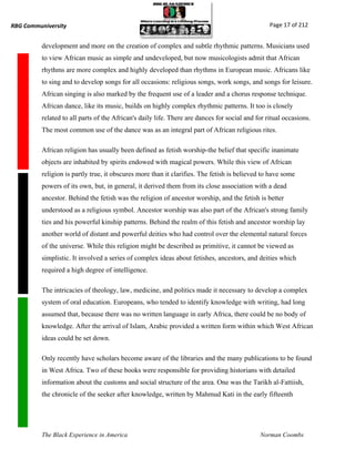 RBG Communiversity                                                                               Page 17 of 212


          development and more on the creation of complex and subtle rhythmic patterns. Musicians used
          to view African music as simple and undeveloped, but now musicologists admit that African
          rhythms are more complex and highly developed than rhythms in European music. Africans like
          to sing and to develop songs for all occasions: religious songs, work songs, and songs for leisure.
          African singing is also marked by the frequent use of a leader and a chorus response technique.
          African dance, like its music, builds on highly complex rhythmic patterns. It too is closely
          related to all parts of the African's daily life. There are dances for social and for ritual occasions.
          The most common use of the dance was as an integral part of African religious rites.

          African religion has usually been defined as fetish worship-the belief that specific inanimate
          objects are inhabited by spirits endowed with magical powers. While this view of African
          religion is partly true, it obscures more than it clarifies. The fetish is believed to have some
          powers of its own, but, in general, it derived them from its close association with a dead
          ancestor. Behind the fetish was the religion of ancestor worship, and the fetish is better
          understood as a religious symbol. Ancestor worship was also part of the African's strong family
          ties and his powerful kinship patterns. Behind the realm of this fetish and ancestor worship lay
          another world of distant and powerful deities who had control over the elemental natural forces
          of the universe. While this religion might be described as primitive, it cannot be viewed as
          simplistic. It involved a series of complex ideas about fetishes, ancestors, and deities which
          required a high degree of intelligence.

          The intricacies of theology, law, medicine, and politics made it necessary to develop a complex
          system of oral education. Europeans, who tended to identify knowledge with writing, had long
          assumed that, because there was no written language in early Africa, there could be no body of
          knowledge. After the arrival of Islam, Arabic provided a written form within which West African
          ideas could be set down.

          Only recently have scholars become aware of the libraries and the many publications to be found
          in West Africa. Two of these books were responsible for providing historians with detailed
          information about the customs and social structure of the area. One was the Tarikh al-Fattiish,
          the chronicle of the seeker after knowledge, written by Mahmud Kati in the early fifteenth




          The Black Experience in America                                                    Norman Coombs
 