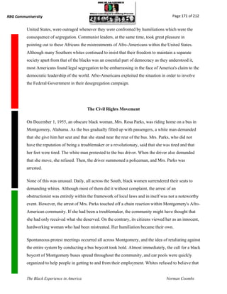 RBG Communiversity                                                                           Page 171 of 212


          United States, were outraged whenever they were confronted by humiliations which were the
          consequence of segregation. Communist leaders, at the same time, took great pleasure in
          pointing out to these Africans the mistreatments of Afro-Americans within the United States.
          Although many Southern whites continued to insist that their freedom to maintain a separate
          society apart from that of the blacks was an essential part of democracy as they understood it,
          most Americans found legal segregation to be embarrassing in the face of America's claim to the
          democratic leadership of the world. Afro-Americans exploited the situation in order to involve
          the Federal Government in their desegregation campaign.




                                            The Civil Rights Movement

          On December 1, 1955, an obscure black woman, Mrs. Rosa Parks, was riding home on a bus in
          Montgomery, Alabama. As the bus gradually filled up with passengers, a white man demanded
          that she give him her seat and that she stand near the rear of the bus. Mrs. Parks, who did not
          have the reputation of being a troublemaker or a revolutionary, said that she was tired and that
          her feet were tired. The white man protested to the bus driver. When the driver also demanded
          that she move, she refused. Then, the driver summoned a policeman, and Mrs. Parks was
          arrested.

          None of this was unusual. Daily, all across the South, black women surrendered their seats to
          demanding whites. Although most of them did it without complaint, the arrest of an
          obstructionist was entirely within the framework of local laws and in itself was not a noteworthy
          event. However, the arrest of Mrs. Parks touched off a chain reaction within Montgomery's Afro-
          American community. If she had been a troublemaker, the community might have thought that
          she had only received what she deserved. On the contrary, its citizens viewed her as an innocent,
          hardworking woman who had been mistreated. Her humiliation became their own.

          Spontaneous protest meetings occurred all across Montgomery, and the idea of retaliating against
          the entire system by conducting a bus boycott took hold. Almost immediately, the call for a black
          boycott of Montgomery buses spread throughout the community, and car pools were quickly
          organized to help people in getting to and from their employment. Whites refused to believe that


          The Black Experience in America                                                 Norman Coombs
 