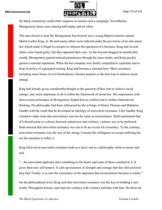 RBG Communiversity                                                                             Page 172 of 212


          the black community could either organize or sustain such a campaign. Nevertheless,
          Montgomery buses were running half empty and all white.

          The man chosen to lead the Montgomery bus boycott was a young Baptist minister named
          Martin Luther King, Jr. He and ninety others were indicted under the provisions of an anti-union
          law which made it illegal to conspire to obstruct the operation of a business. King and several
          others were found guilty, but they appealed their case. As the boycott dragged on month after
          month, Montgomery gained national prominence through the mass media, and King quickly
          gained a national reputation. When the bus company was finally compelled to capitulate and to
          drop its policy of segregated seating, King had become a national hero. Mass resistance,
          including some forms of civil disobedience, became popular as the best way to achieve racial
          change.

          King had already given considerable thought to the question of how best to achieve social
          change, and, more important, to do it within the framework of moral law. His experiences with
          direct action techniques in Montgomery helped him to confirm and to further elaborate his
          thinking. His philosophy had been influenced by the writings of Henry Thoreau and Mahatma
          Gandhi with the result that he developed an ideology of nonviolent resistance. Like Gandhi, King
          wanted to make clear that nonviolence was not the same as nonresistance. Both maintained that
          if it should come to a choice between submission and violence, violence was to be preferred.
          Both stressed that nonviolent resistance was not to be an excuse for cowardice. To the contrary,
          nonviolent resistance was the way of the strong. It meant the willingness to accept suffering but
          not the intention to inflict it.

          King believed in nonviolent resistance both as a tactic and as a philosophy--both as means and
          end:

          "... the nonviolent approach does something to the hearts and souls of those comitted to it. It
          gives them new self-respect. It calls up resources of strength and courage that they did not know
          they had. Finally, it so stirs the conscience of the opponent that reconciliation becomes a reality."

          On the philosophical level, King said that nonviolent resistance was the key to building a new
          world. Throughout history, man had met violence with violence and hate with hate. He believed


          The Black Experience in America                                                  Norman Coombs
 