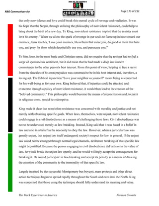 RBG Communiversity                                                                             Page 173 of 212


          that only nonviolence and love could break this eternal cycle of revenge and retaliation. It was
          his hope that the Negro, through utilizing the philosophy of nonviolent resistance, could help to
          bring about the birth of a new day. To King, nonviolent resistance implied that the resister must
          love his enemy: "When we allow the spark of revenge in our souls to flame up in hate toward our
          enemies, Jesus teaches, 'Love your enemies, bless them that curse you, do good to them that hate
          you, and pray for them which despitefully use you, and persecute you.'"

          To him, love, in the most basic and Christian sense, did not require that the resister had to feel a
          surge of spontaneous sentiment, but it did mean that he had made a deep and sincere
          commitment to the other person's best interest. From this point of view, helping to free a racist
          from the shackles of his own prejudice was construed to be in his best interest and, therefore, a
          loving act. The Biblical injunction "Love your neighbor as yourself" meant being as concerned
          for his well-being as for your own. King believed that, if injustice could be attacked and
          overcome through a policy of nonviolent resistance, it would then lead to the creation of the
          "beloved community." This philosophy would become the means of reconciliation and, to put it
          in religious terms, would be redemptive.

          King made it clear that nonviolent resistance was concerned with morality and justice and not
          merely with obtaining specific goals. When laws, themselves, were unjust, nonviolent resistance
          could engage in civil disobedience as a means of challenging those laws. Civil disobedience was
          not to be understood merely as law-breaking. Instead, King said that it was based in a belief in
          law and also in a belief in the necessity to obey the law. However, when a particular law was
          grossly unjust, that unjust law itself endangered society's respect for law in general. If the unjust
          law could not be changed through normal legal channels, deliberate breaking of that specific law
          might be justified. Because the person engaging in civil disobedience did believe in the value of
          law, he would break the unjust law openly, and he would willingly accept the consequences for
          breaking it. He would participate in law-breaking and accept its penalty as a means of drawing
          the attention of the community to the immorality of that specific law.

          Largely inspired by the successful Montgomery bus boycott, mass protests and other direct
          action techniques began to spread rapidly throughout the South and even into the North. King
          was concerned that those using the technique should fully understand its meaning and value.



          The Black Experience in America                                                   Norman Coombs
 