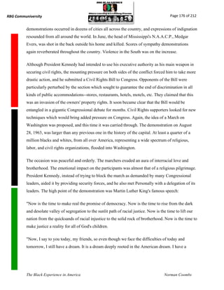 RBG Communiversity                                                                              Page 176 of 212


          demonstrations occurred in dozens of cities all across the country, and expressions of indignation
          resounded from all around the world. In June, the head of Mississippi's N.A.A.C.P., Medgar
          Evers, was shot in the back outside his home and killed. Scores of sympathy demonstrations
          again reverberated throughout the country. Violence in the South was on the increase.

          Although President Kennedy had intended to use his executive authority as his main weapon in
          securing civil rights, the mounting pressure on both sides of the conflict forced him to take more
          drastic action, and he submitted a Civil Rights Bill to Congress. Opponents of the Bill were
          particularly perturbed by the section which sought to guarantee the end of discrimination in all
          kinds of public accommodations--stores, restaurants, hotels, motels, etc. They claimed that this
          was an invasion of the owners' property rights. It soon became clear that the Bill would be
          entangled in a gigantic Congressional debate for months. Civil Rights supporters looked for new
          techniques which would bring added pressure on Congress. Again, the idea of a March on
          Washington was proposed, and this time it was carried through. The demonstration on August
          28, 1963, was larger than any previous one in the history of the capital. At least a quarter of a
          million blacks and whites, from all over America, representing a wide spectrum of religious,
          labor, and civil rights organizations, flooded into Washington.

          The occasion was peaceful and orderly. The marchers exuded an aura of interracial love and
          brotherhood. The emotional impact on the participants was almost that of a religious pilgrimage.
          President Kennedy, instead of trying to block the march as demanded by many Congressional
          leaders, aided it by providing security forces, and he also met Personally with a delegation of its
          leaders. The high point of the demonstration was Martin Luther King's famous speech:

          "Now is the time to make real the promise of democracy. Now is the time to rise from the dark
          and desolate valley of segregation to the sunlit path of racial justice. Now is the time to lift our
          nation from the quicksands of racial injustice to the solid rock of brotherhood. Now is the time to
          make justice a reality for all of God's children.

          "Now, I say to you today, my friends, so even though we face the difficulties of today and
          tomorrow, I still have a dream. It is a dream deeply rooted in the American dream. I have a




          The Black Experience in America                                                   Norman Coombs
 