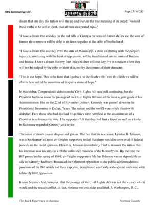 RBG Communiversity                                                                                Page 177 of 212


          dream that one day this nation will rise up and live out the true meaning of its creed: 'We hold
          these truths to be self-evident, that all men are created equal.'

          "I have a dream that one day on the red hills of Georgia the sons of former slaves and the sons of
          former slave-owners will be able to sit down together at the table of brotherhood.

          "I have a dream that one day even the state of Mississippi, a state sweltering with the people's
          injustice, sweltering with the heat of oppression, will be transformed into an oasis of freedom
          and Justice. I have a dream that my four little children will one day live in a nation where they
          will not be judged by the color of their skin, but by the content of their character.

          "This is our hope. This is the faith that I go back to the South with--with this faith we will be
          able to hew out of the mountain of despair a stone of hope."

          In November, Congressional debate on the Civil Rights Bill was still continuing, but the
          President had now made the passage of the Civil Rights Bill one of the most urgent goals of his
          Administration. But on the 22nd of November, John F. Kennedy was gunned down in the
          Presidential limousine in Dallas, Texas. The nation and the world were struck dumb with
          disbelief. Even those who had disliked his politics were horrified at the assassination of a
          President in a democratic state. His supporters felt that they had lost a friend as well as a leader.
          In fact many regarded Kennedy as a savior.

          The sense of shock caused despair and gloom. The fact that his successor, Lyndon B. Johnson,
          was a Southerner led most civil rights supporters to feel that there would be a reversal of federal
          policies on the racial question. However, Johnson immediately tried to reassure the nation that
          his intention was to carry on with the unfinished business of the Kennedy era. By the time the
          Bill passed in the spring of 1964, civil rights supporters felt that Johnson was as dependable an
          ally as Kennedy had been. Instead of the vehement opposition to the public accommodations
          provision of the Bill which had been expected, compliance was fairly wide-spread and came with
          relatively little opposition.

          It soon became clear, however, that the passage of the Civil Rights Act was not the victory which
          would end the racial conflict. In fact, violence on both sides escalated. A Washington, D. C.,



          The Black Experience in America                                                   Norman Coombs
 