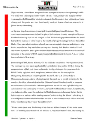 RBG Communiversity                                                                            Page 178 of 212


          Negro educator, Lemuel Penn, was gunned down by snipers as he drove through Georgia on his
          way home from a training session for reserve officers. Two Klansmen were charged, but they
          were acquitted. In Philadelphia, Mississippi, three civil rights workers--two white and one black-
          -disappeared. The youths were later found brutally murdered. In spite of national protests, local
          justice was not forthcoming.

          At the same time, forewarnings of anger and violence had begun to rumble in many Afro-
          American communities across the land. In spite of the legislative victories, most ghetto Negroes
          found that their daily lives had not changed. In fact, the economic gap between blacks and whites
          had tended to increase as whites received the benefits of prosperity in larger portions than did the
          blacks. Also, many ghetto residents, whose lives were surrounded with crime and violence, were
          further angered when they watched the evening news showing their Southern brothers kicked
          and clubbed by sheriffs. These ghetto residents had not been schooled in the tactics of nonviolent
          resistance. In the summer of 1964, race riots occurred in Harlem and Rochester, N.Y., as well as
          in several cities in New Jersey.

          In the spring of 1965, Selma, Alabama, was the scene of a concentrated voter registration drive.
          The campaign was once again spearheaded by Martin Luther King and the S.C.L.C. During the
          demonstrations, a Black civil rights worker and a Northern Unitarian clergyman were both
          killed. Finally, a gigantic march was planned between Selma and the state capitol at
          Montgomery. State officials sought to prohibit the march. The U. S. District Judge at
          Montgomery, however, ordered officials to permit the march and to provide protection for the
          marchers. President Johnson federalized the Alabama National Guard and used it to guarantee
          the maintenance of law and order. When the procession reached the state capitol building, the
          demonstrators were addressed by two Afro-American Nobel Peace Prize winners. Ralph Bunche,
          who had received the award for mediating the Middle Eastern crisis, lamented the fact that he
          had to address an audience while standing under a Confederate flag. Dr. Martin Luther King, Jr.,
          who had just received the award himself for his work in nonviolent resistance, told the marchers
          to take heart because they were on the road to victory:

          "We are on the move now. The burning of our churches will not deter us. We are on the move
          now. The bombing of our homes will not dissuade us. We are on the move now. The beating and



          The Black Experience in America                                                 Norman Coombs
 