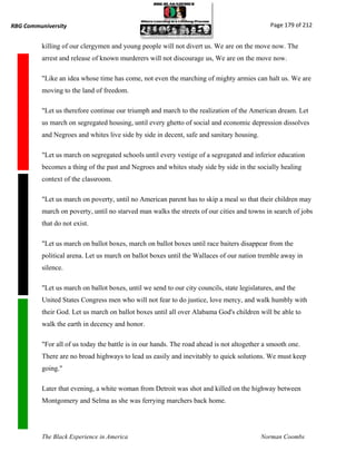RBG Communiversity                                                                            Page 179 of 212


          killing of our clergymen and young people will not divert us. We are on the move now. The
          arrest and release of known murderers will not discourage us, We are on the move now.

          "Like an idea whose time has come, not even the marching of mighty armies can halt us. We are
          moving to the land of freedom.

          "Let us therefore continue our triumph and march to the realization of the American dream. Let
          us march on segregated housing, until every ghetto of social and economic depression dissolves
          and Negroes and whites live side by side in decent, safe and sanitary housing.

          "Let us march on segregated schools until every vestige of a segregated and inferior education
          becomes a thing of the past and Negroes and whites study side by side in the socially healing
          context of the classroom.

          "Let us march on poverty, until no American parent has to skip a meal so that their children may
          march on poverty, until no starved man walks the streets of our cities and towns in search of jobs
          that do not exist.

          "Let us march on ballot boxes, march on ballot boxes until race baiters disappear from the
          political arena. Let us march on ballot boxes until the Wallaces of our nation tremble away in
          silence.

          "Let us march on ballot boxes, until we send to our city councils, state legislatures, and the
          United States Congress men who will not fear to do justice, love mercy, and walk humbly with
          their God. Let us march on ballot boxes until all over Alabama God's children will be able to
          walk the earth in decency and honor.

          "For all of us today the battle is in our hands. The road ahead is not altogether a smooth one.
          There are no broad highways to lead us easily and inevitably to quick solutions. We must keep
          going."

          Later that evening, a white woman from Detroit was shot and killed on the highway between
          Montgomery and Selma as she was ferrying marchers back home.




          The Black Experience in America                                                  Norman Coombs
 