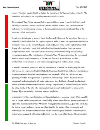 RBG Communiversity                                                                           Page 18 of 212


          century. The other was the Tarikh al-Sudan, the chronicle of the Western Sudan, written by Abd
          al-Rahman as-Sadi about the beginning of the seventeenth century.

          The society of West Africa was stratified in several different ways. It was divided in terms of
          differing occupations: farmers, merchants, priests, scholars, laborers, and a wide variety of
          craftsmen. The social ranking assigned to these occupation divisions varied according to the
          importance of each occupation.

          Society was also divided in terms of clans, families, and villages. At the same time, there was a
          hierarchical division based on the varying degrees of political power each group exercised within
          its society. Some had the power to become chiefs and rulers. Some had the right to choose and
          depose rulers, and others could limit and define the rights of the rulers. However, almost
          everywhere there was a clear trend toward increasing centralized authority and decreasing
          popular participation. The centralization of power in West Africa never reached the extremes of
          absolute monarchy which occurred in Europe, and there was never the same need for
          revolutionary social changes to revive democratic participation within African society.

          In an old Asante ritual, connected with the enthronement of a ruler, the people pray that their
          ruler should not be greedy, should not be hard of hearing, should not act on his own initiative nor
          perpetuate personal abuse nor commit violence on his people, While the right to rule was
          generally passed on from generation to generation within a single family, the power did not
          immediately and automatically fall on the eldest son within that family. Instead, another family
          had the power to select the next ruler from among a large number of potential candidates within
          the ruling family. If the ruler who was selected ruled unwisely and unfairly, he could also be
          deposed. Here was a distinct limitation on royal absolutism.

          In a similar way, there were limitations on the centralization of economic power. While valuable
          land in Europe had been captured and controlled by private ownership and was the possession of
          a powerful minority, land in West Africa still belonged to the community. A powerful family had
          the right to control and supervise the use of the land for the welfare of the community, and,
          undoubtedly, this power could be misused. Such a family assigned land to its users along with
          certain tenure safeguards which operated to limit even the power of the family. Those using the



          The Black Experience in America                                                 Norman Coombs
 