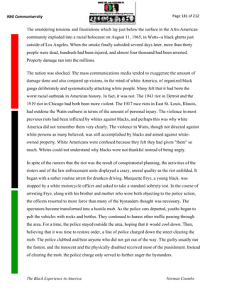 RBG Communiversity                                                                               Page 181 of 212


          The smoldering tensions and frustrations which lay just below the surface in the Afro-American
          community exploded into a racial holocaust on August 11, 1965, in Watts--a black ghetto just
          outside of Los Angeles. When the smoke finally subsided several days later, more than thirty
          people were dead, hundreds had been injured, and almost four thousand had been arrested.
          Property damage ran into the millions.

          The nation was shocked. The mass communications media tended to exaggerate the amount of
          damage done and also conjured up visions, in the mind of white America, of organized black
          gangs deliberately and systematically attacking white people. Many felt that it had been the
          worst racial outbreak in American history. In fact, it was not. The 1943 riot in Detroit and the
          1919 riot in Chicago had both been more violent. The 1917 race riots in East St. Louis, Illinois,
          had outdone the Watts outburst in terms of the amount of personal injury. The violence in most
          previous riots had been inflicted by whites against blacks, and perhaps this was why white
          America did not remember them very clearly. The violence in Watts, though not directed against
          white persons as many believed, was still accomplished by blacks and aimed against white-
          owned property. White Americans were confused because they felt they had given "them" so
          much. Whites could not understand why blacks were not thankful instead of being angry.

          In spite of the rumors that the riot was the result of conspiratorial planning, the activities of the
          rioters and of the law enforcement units displayed a crazy, unreal quality as the riot unfolded. It
          began with a rather routine arrest for drunken driving. Marquette Frye, a young black, was
          stopped by a white motorcycle officer and asked to take a standard sobriety test. In the course of
          arresting Frye, along with his brother and mother who were both objecting to the police action,
          the officers resorted to more force than many of the bystanders thought was necessary. The
          spectators became transformed into a hostile mob. As the police cars departed, youths began to
          pelt the vehicles with rocks and bottles. They continued to harass other traffic passing through
          the area. For a time, the police stayed outside the area, hoping that it would cool down. Then,
          believing that it was time to restore order, a line of police charged down the street clearing the
          mob. The police clubbed and beat anyone who did not get out of the way. The guilty usually ran
          the fastest, and the innocent and the physically disabled received most of the punishment. Instead
          of clearing the mob, the police charge only served to further anger the bystanders.




          The Black Experience in America                                                    Norman Coombs
 