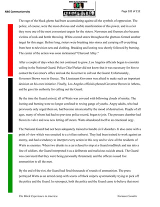 RBG Communiversity                                                                            Page 182 of 212


          The rage of the black ghetto had been accumulating against all the symbols of oppression. The
          police, of course, were the most obvious and visible manifestation of this power, and in a riot
          they were one of the most convenient targets for the rioters. Newsmen and firemen also became
          victims of rock and bottle throwing. White-owned stores throughout the ghettoes formed another
          target for this anger. Before long, rioters were breaking into stores and carrying off everything
          from beer to television sets and clothing. Breaking and looting was shortly followed by burning.
          The center of the action was soon nicknamed "Charcoal Alley."

          After a couple of days when the riot continued to grow, Los Angeles officials began to consider
          calling in the National Guard. Police Chief Parker did not know that it was necessary for him to
          contact the Governor's office and ask the Governor to call out the Guard. Unfortunately,
          Governor Brown was in Greece. The Lieutenant Governor was afraid to make such an important
          decision on his own initiative. Finally, Los Angeles officials phoned Governor Brown in Athens,
          and he gave his authority for calling out the Guard.

          By the time the Guard arrived, all of Watts was covered with billowing clouds of smoke. The
          looting and burning were no longer confined to roving gangs of youths. Angry adults, who had
          previously only urged them on, had become intoxicated by the mood of destruction. People of all
          ages, many of whom had had no previous police record, began to join. The pressure chamber had
          blown its valve and was now letting off steam. Watts abandoned itself to an emotional orgy.

          The National Guard had not been adequately trained to handle civil disorders. It also came with a
          point of view which was unsuited to a civilian outburst. They had been trained to work against an
          enemy, and had a tendency to interpret every action in this way and to view all the residents of
          Watts as enemies. When two drunks in a car refused to stop at a Guard roadblock and ran into a
          line of soldiers, the Guard interpreted it as a deliberate and malicious suicide attack. The Guard
          was convinced that they were being personally threatened, and the officers issued live
          ammunition to all the men.

          By the end of the riot, the Guard had fired thousands of rounds of ammunition. The press
          portrayed Watts as an armed camp with scores of black snipers systematically trying to pick off
          the police and the Guard. In retrospect, both the police and the Guard came to believe that most



          The Black Experience in America                                                 Norman Coombs
 