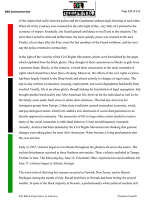 RBG Communiversity                                                                            Page 183 of 212


          of the snipers had really been the police and the Guardsmen unknowingly shooting at each other.
          When all of the evidence was examined in the calm light of day, very little of it pointed to the
          existence of snipers. Gradually, the Guard gained confidence in itself and in the situation. The
          more that it acted in calm and deliberation, the more quickly peace was restored to the area.
          Finally, eleven days after the Frye arrest the last members of the Guard withdrew, and the next
          day the police returned to normal duty.

          In the light of the victories of the Civil Rights Movement, whites were bewildered by the anger
          which exploded from the black ghetto. They thought of their concessions to blacks as gifts from
          a generous heart. Blacks, to the contrary, viewed these concessions as the tardy surrender of
          rights which should have been theirs all along. Moreover, the effects of the civil rights victories
          had been largely limited to the Deep South and almost entirely to changes in legal status. The
          day-to-day realities of education, housing, employment, and social degradation had hardly been
          touched. Finally, life in an urban ghetto, though lacking the humiliation of legal segregation, had
          brought another harsh reality into Afro-American life. Survival for the individual as well as for
          the family came under fresh stress in urban slum situations. This had also been true for
          immigrant groups from Europe. Urban slum conditions created tremendous economic, social,
          and psychological strains. Ghetto life added a new dimension of social disorganization to an
          already oppressed community. The anonymity of life in large urban centers tended to remove
          many of the social constraints to individual behavior. Crime and delinquency increased.
          Actually, America had been deluded by the Civil Rights Movement into thinking that genuine
          changes were taking place for most Afro-Americans. Watts became a living proclamation that
          this was not true.

          Early in 1967, violence began to reverberate throughout the ghettoes all across the nation. The
          earliest disturbances occurred at three Southern universities. Then, violence exploded in Tampa,
          Florida, in June. The following day, June 12, Cincinnati, Ohio, experienced a racial outburst. On
          June 17, violence began in Atlanta, Georgia.

          The worst riots of that long hot summer occurred in Newark, New Jersey, and in Detroit,
          Michigan, during the month of July. Racial hostilities in Newark had been boiling for several
          months. In spite of the black majority in Newark, a predominantly white political machine still



          The Black Experience in America                                                  Norman Coombs
 