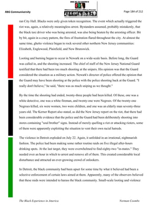 RBG Communiversity                                                                              Page 184 of 212


          ran City Hall. Blacks were only given token recognition. The event which actually triggered the
          riot was, again, a relatively meaningless arrest. Bystanders assumed, probably mistakenly, that
          the black taxi driver who was being arrested, was also being beaten by the arresting officer. Bit
          by bit, again in a crazy pattern, the fires of frustration flared throughout the city. At almost the
          same time, ghetto violence began to rock several other northern New Jersey communities:
          Elizabeth, Englewood, Plainfield, and New Brunswick.

          Looting and burning began to occur in Newark on a wide-scale basis. Before long, the Guard
          was called in, and the shooting increased. The chief of staff of the New Jersey National Guard
          testified that there had been too much shooting at the snipers. His opinion was that the Guard
          considered the situation as a military action. Newark's director of police offered the opinion that
          the Guard may have been shooting at the police with the police shooting back at the Guard. "I
          really don't believe," he said, "there was as much sniping as we thought."

          By the time the shooting had ended, twenty-three people had been killed. Of these, one was a
          white detective, one was a white fireman, and twenty-one were Negroes. Of the twenty-one
          Negroes killed, six were women, two were children, and one was an elderly man seventy-three
          years old. The Kerner Report also stated, as did the New Jersey report on the riot, that there had
          been considerable evidence that the police and the Guard had been deliberately shooting into
          stores containing "soul brother" signs. Instead of merely quelling a riot or attacking rioters, some
          of them were apparently exploiting the situation to vent their own racial hatreds.

          The violence in Detroit exploded on July 22. Again, it unfolded in an irrational, nightmarish
          fashion. The police had been making some rather routine raids on five illegal after-hours
          drinking spots. At the last target, they were overwhelmed to find eighty-two "in-mates." They
          needed over an hour in which to arrest and remove all of them. This created considerable local
          disturbance and attracted an ever-growing crowd of onlookers.

          In Detroit, the black community had been upset for some time by what it believed had been a
          selective enforcement of certain laws aimed at them. Apparently, many of the observers believed
          that these raids were intended to harass the black community. Small-scale looting and violence




          The Black Experience in America                                                    Norman Coombs
 