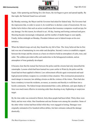 RBG Communiversity                                                                            Page 185 of 212


          began. After sputtering and flaring for a few hours, the riot began to grow and spread rapidly. By
          that night, the National Guard was activated.

          By Monday morning, the Mayor and the Governor had asked for federal help. The Governor had
          the impression that, in order to secure it, he would have to declare a state of insurrection. He was
          further led to believe that such an action would mean that insurance companies would not pay for
          any damage. For this reason, he refused to act. All day, burning and looting continued and grew.
          Shooting became increasingly widespread, and the number of deaths began to soar rapidly.
          Finally, before midnight on Monday, President Johnson sent in federal troops on his own
          initiative.

          When the federal troops arrived, they found the city full of fear. The Army believed that its first
          task was one of maintaining its own order and discipline. Second, it strove to establish a rapport
          between the troops and the citizens as a basis on which to build an atmosphere of calm, trust, and
          order. The soldiers provided coffee and sandwiches to the beleaguered residents, and an
          atmosphere of trust gradually developed.

          It became clear that the mutual fear between the police and the citizens had only intensified the
          catastrophe. Lessons which had been learned two years earlier in Watts by the police and the
          Guard had not been applied in Detroit. Law enforcement officials again overreacted and used
          high-powered military weapons in a crowded civilian situation. This overreaction presented as
          much danger to innocent, law-abiding citizens as did the violence of the rioters. There had also
          been a tendency to treat the residents, en masse, as enemies and thereby to weld them into a
          hostile community. The federal troops demonstrated that a calm, deliberate, and open display of
          force was much more effective in restoring order than shooting at any frightening or suspicious
          target.

          By the time order was restored to Detroit, forty-three people had been killed. Thirty-three were
          black, and ten were white. One Guardsman and one fireman were among the casualties. Some of
          the other white victims had been killed while they were engaged in looting. Damages were
          originally estimated at five hundred million dollars, but later estimates reduced the damage
          drastically.



          The Black Experience in America                                                  Norman Coombs
 