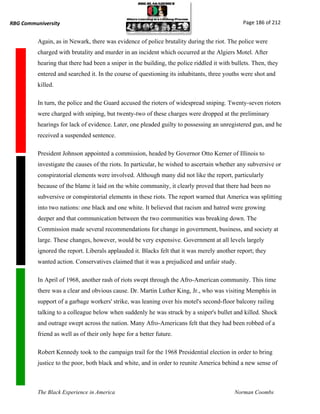 RBG Communiversity                                                                             Page 186 of 212


          Again, as in Newark, there was evidence of police brutality during the riot. The police were
          charged with brutality and murder in an incident which occurred at the Algiers Motel. After
          hearing that there had been a sniper in the building, the police riddled it with bullets. Then, they
          entered and searched it. In the course of questioning its inhabitants, three youths were shot and
          killed.

          In turn, the police and the Guard accused the rioters of widespread sniping. Twenty-seven rioters
          were charged with sniping, but twenty-two of these charges were dropped at the preliminary
          hearings for lack of evidence. Later, one pleaded guilty to possessing an unregistered gun, and he
          received a suspended sentence.

          President Johnson appointed a commission, headed by Governor Otto Kerner of Illinois to
          investigate the causes of the riots. In particular, he wished to ascertain whether any subversive or
          conspiratorial elements were involved. Although many did not like the report, particularly
          because of the blame it laid on the white community, it clearly proved that there had been no
          subversive or conspiratorial elements in these riots. The report warned that America was splitting
          into two nations: one black and one white. It believed that racism and hatred were growing
          deeper and that communication between the two communities was breaking down. The
          Commission made several recommendations for change in government, business, and society at
          large. These changes, however, would be very expensive. Government at all levels largely
          ignored the report. Liberals applauded it. Blacks felt that it was merely another report; they
          wanted action. Conservatives claimed that it was a prejudiced and unfair study.

          In April of 1968, another rash of riots swept through the Afro-American community. This time
          there was a clear and obvious cause. Dr. Martin Luther King, Jr., who was visiting Memphis in
          support of a garbage workers' strike, was leaning over his motel's second-floor balcony railing
          talking to a colleague below when suddenly he was struck by a sniper's bullet and killed. Shock
          and outrage swept across the nation. Many Afro-Americans felt that they had been robbed of a
          friend as well as of their only hope for a better future.

          Robert Kennedy took to the campaign trail for the 1968 Presidential election in order to bring
          justice to the poor, both black and white, and in order to reunite America behind a new sense of



          The Black Experience in America                                                  Norman Coombs
 