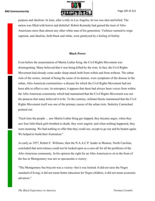 RBG Communiversity                                                                             Page 187 of 212


          purpose and idealism. In June, after a rally in Los Angeles, he too was shot and killed. The
          nation was filled with horror and disbelief. Robert Kennedy had gained the trust of Afro-
          Americans more than almost any other white man of his generation. Violence seemed to reign
          supreme, and idealists, both black and white, were paralyzed by a feeling of futility.




                                                     Black Power

          Even before the assassination of Martin Luther King, the Civil Rights Movement was
          disintegrating. Many believed that it was being killed by the riots. In fact, the Civil Rights
          Movement had already come under sharp attack both from within and from without. The urban
          riots of the sixties, instead of being the cause of its demise, were symptoms of the disease in the
          urban, Afro-American communities--a disease for which the Civil Rights Movement had not
          been able to effect a cure. In retrospect, it appears that there had always been voices from within
          the Afro-American community which had maintained that the Civil Rights Movement was not
          the panacea that many believed it to be. To the contrary, militant blacks maintained that the Civil
          Rights Movement itself was one of the primary causes of the urban riots. Stokeley Carmichael
          pointed out:

          "Each time the people ... saw Martin Luther King get slapped, they became angry; when they
          saw four little black girls bombed to death, they were angrier; and when nothing happened, they
          were steaming. We had nothing to offer that they could see, except to go out and be beaten again.
          We helped to build their frustration."

          As early as 1957, Robert F. Williams, then the N.A.A.C.P. leader in Monroe, North Carolina,
          concluded that nonviolence could not be looked upon as a cure-all for all the problems of the
          Afro-American community. In his opinion the right for an Afro-American to sit in the front of
          the bus in Montgomery was not so spectacular a victory:

          "The Montgomery bus boycott was a victory--but it was limited. It did not raise the Negro
          standard of living; it did not mean better education for Negro children, it did not mean economic
          advances."



          The Black Experience in America                                                  Norman Coombs
 