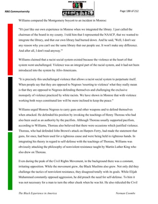 RBG Communiversity                                                                              Page 188 of 212


          Williams compared the Montgomery boycott to an incident in Monroe:

          "It's just like our own experience in Monroe when we integrated the library. I just called the
          chairman of the board in my county. I told him that I represented the NAACP, that we wanted to
          integrate the library, and that our own library had burned down. And he said, 'Well, I don't see
          any reason why you can't use the same library that our people use. It won't make any difference.
          And after all, I don't read anyway.'"

          Williams claimed that a racist social system existed because the violence at the heart of that
          system went unchallenged. Violence was an integral part of the racial system, and it had not been
          introduced into the system by Afro-Americans.

          "It is precisely this unchallenged violence that allows a racist social system to perpetuate itself.
          When people say that they are opposed to Negroes 'resorting to violence' what they really mean
          is that they are opposed to Negroes defending themselves and challenging the exclusive
          monopoly of violence practiced by white racists. We have shown in Monroe that with violence
          working both ways constituted law will be more inclined to keep the peace."

          Williams urged Monroe Negroes to carry guns and other weapons and to defend themselves
          when attacked. He defended his position by invoking the teachings of Henry Thoreau who had
          also been used as an authority by the pacifists. Although Thoreau usually supported pacifism,
          according to Williams, Thoreau also believed that there were occasions which justified violence.
          Thoreau, who had defended John Brown's attack on Harpers Ferry, had made the statement that
          guns, for once, had been used for a righteous cause and were being held in righteous hands. In
          integrating his theory in regard to self-defense with the teachings of Thoreau, Williams was
          obviously attacking the philosophy of nonviolent resistance taught by Martin Luther King who
          also drew on Thoreau.

          Even during the peak of the Civil Rights Movement, in the background there was a constant,
          irritating opposition. While the movement grew, the Black Muslims also grew. Not only did they
          challenge the tactics of nonviolent resistance, they disagreed totally with its goals. While Elijah
          Muhammed constantly opposed aggression, he did preach the need for self-defense. To him it
          was not necessary for a man to turn the other cheek when he was hit. He also ridiculed the Civil


          The Black Experience in America                                                   Norman Coombs
 