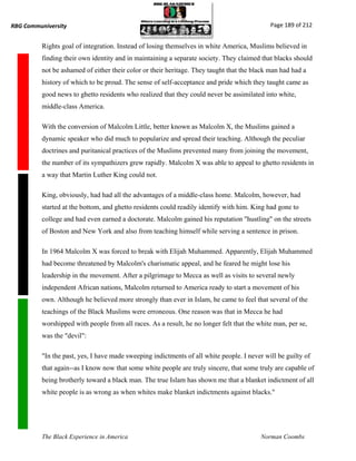 RBG Communiversity                                                                           Page 189 of 212


          Rights goal of integration. Instead of losing themselves in white America, Muslims believed in
          finding their own identity and in maintaining a separate society. They claimed that blacks should
          not be ashamed of either their color or their heritage. They taught that the black man had had a
          history of which to be proud. The sense of self-acceptance and pride which they taught came as
          good news to ghetto residents who realized that they could never be assimilated into white,
          middle-class America.

          With the conversion of Malcolm Little, better known as Malcolm X, the Muslims gained a
          dynamic speaker who did much to popularize and spread their teaching. Although the peculiar
          doctrines and puritanical practices of the Muslims prevented many from joining the movement,
          the number of its sympathizers grew rapidly. Malcolm X was able to appeal to ghetto residents in
          a way that Martin Luther King could not.

          King, obviously, had had all the advantages of a middle-class home. Malcolm, however, had
          started at the bottom, and ghetto residents could readily identify with him. King had gone to
          college and had even earned a doctorate. Malcolm gained his reputation "hustling" on the streets
          of Boston and New York and also from teaching himself while serving a sentence in prison.

          In 1964 Malcolm X was forced to break with Elijah Muhammed. Apparently, Elijah Muhammed
          had become threatened by Malcolm's charismatic appeal, and he feared he might lose his
          leadership in the movement. After a pilgrimage to Mecca as well as visits to several newly
          independent African nations, Malcolm returned to America ready to start a movement of his
          own. Although he believed more strongly than ever in Islam, he came to feel that several of the
          teachings of the Black Muslims were erroneous. One reason was that in Mecca he had
          worshipped with people from all races. As a result, he no longer felt that the white man, per se,
          was the "devil":

          "In the past, yes, I have made sweeping indictments of all white people. I never will be guilty of
          that again--as I know now that some white people are truly sincere, that some truly are capable of
          being brotherly toward a black man. The true Islam has shown me that a blanket indictment of all
          white people is as wrong as when whites make blanket indictments against blacks."




          The Black Experience in America                                                 Norman Coombs
 