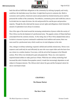 RBG Communiversity                                                                           Page 19 of 212


          land who did not fulfill their obligations to the community by utilizing it properly and wisely,
          could have the land taken away from them. It might then be given to someone else. Both in
          economics and in politics, historical custom and precedent has limited minority power and has
          protected the welfare of the community. Nevertheless, community power and wealth has come to
          be divided into two major divisions: the rich and powerful few and the poor and powerless
          majority. Though the elite ruled and the masses served, rights and obligations which limited the
          amount of exploitation were always in existence.

          One of the signs of the trend toward the increasing centralization of power within the society of
          West Africa was the development of a professional army. The gigantic armies of Ghana had been
          conscripted from the common citizenry. As the ruling class in West Africa adopted Islam and as
          its desire to increase its power continued to undermine local tradition and custom, there was
          more need for a professional army which would owe its total allegiance to the ruler.

          Also, changes in military technology required a skilled and carefully trained army. Horses were
          expensive and could only be used efficiently by men who were expert riders and who knew how
          use a horse in a combat situation. Even more, with the arrival the Europeans in the fifteenth
          century, West Africa was introduced to guns and gunpowder. These, too, were expensive
          required trained soldiers to make good use of them. While the new military technology had
          increased the ruler's freedom from popular control, it made him increasingly dependent on and
          subject to European interests. The African ruler's desire for guns and the European's desire for
          slaves went hand in hand.




                                                    CHAPTER 2

                                                The Human Market




                                                  The Slave Trade



          The Black Experience in America                                                 Norman Coombs
 