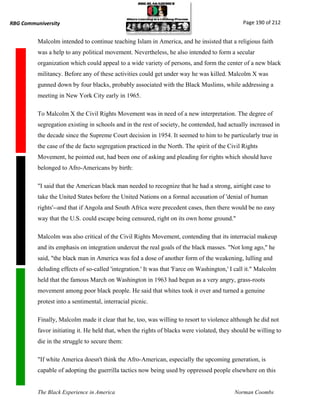 RBG Communiversity                                                                             Page 190 of 212


          Malcolm intended to continue teaching Islam in America, and he insisted that a religious faith
          was a help to any political movement. Nevertheless, he also intended to form a secular
          organization which could appeal to a wide variety of persons, and form the center of a new black
          militancy. Before any of these activities could get under way he was killed. Malcolm X was
          gunned down by four blacks, probably associated with the Black Muslims, while addressing a
          meeting in New York City early in 1965.

          To Malcolm X the Civil Rights Movement was in need of a new interpretation. The degree of
          segregation existing in schools and in the rest of society, he contended, had actually increased in
          the decade since the Supreme Court decision in 1954. It seemed to him to be particularly true in
          the case of the de facto segregation practiced in the North. The spirit of the Civil Rights
          Movement, he pointed out, had been one of asking and pleading for rights which should have
          belonged to Afro-Americans by birth:

          "I said that the American black man needed to recognize that he had a strong, airtight case to
          take the United States before the United Nations on a formal accusation of 'denial of human
          rights'--and that if Angola and South Africa were precedent cases, then there would be no easy
          way that the U.S. could escape being censured, right on its own home ground."

          Malcolm was also critical of the Civil Rights Movement, contending that its interracial makeup
          and its emphasis on integration undercut the real goals of the black masses. "Not long ago," he
          said, "the black man in America was fed a dose of another form of the weakening, lulling and
          deluding effects of so-called 'integration.' It was that 'Farce on Washington,' I call it." Malcolm
          held that the famous March on Washington in 1963 had begun as a very angry, grass-roots
          movement among poor black people. He said that whites took it over and turned a genuine
          protest into a sentimental, interracial picnic.

          Finally, Malcolm made it clear that he, too, was willing to resort to violence although he did not
          favor initiating it. He held that, when the rights of blacks were violated, they should be willing to
          die in the struggle to secure them:

          "If white America doesn't think the Afro-American, especially the upcoming generation, is
          capable of adopting the guerrilla tactics now being used by oppressed people elsewhere on this


          The Black Experience in America                                                  Norman Coombs
 