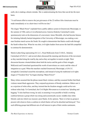 RBG Communiversity                                                                              Page 191 of 212


          earth, she is making a drastic mistake. She is underestimating the force that can do her the most
          harm.

          "A real honest effort to remove the just grievances of the 22 million Afro-Americans must be
          made immediately or in a short time it will be too late."

          The slogan "Black Power" exploded from a public address system in Greenwood, Mississippi, in
          the summer of 1966, and as it reverberated across America Stokeley Carmichael's motto
          spontaneously took on the dimensions of a movement. James Meredith, who had become famous
          for initiating federally backed integration of the University of Mississippi, was making a one-
          man freedom march across the South. He sought to demonstrate that blacks could walk through
          the South without fear. When he was shot, civil rights leaders from across the land felt compelled
          to continue his demonstration.

          Martin Luther King representing S.C.L.C., Floyd McKissick from C.O.R.E., Stokeley
          Carmichael of S.N.C.C. and several others discussed the meaning and direction of the movement
          as they marched along the road by day and as they sat together in motels at night. Their
          discussion became a heated debate about both the tactics and the goals of their struggle.
          McKissick and Carmichael questioned the worth of nonviolence as a tactic and the value of
          integration as a goal. When the marchers reached Greenwood, Mississippi, a S.N.C.C.
          stronghold, Carmichael seized the microphone, and instead of using the traditional civil rights
          slogan of "Freedom Now" he began chanting "Black Power!"

          Many whites assumed that the phrase meant black violence, and they assumed further that black
          violence meant black aggression. They conjured up pictures of bloody retaliation. Others saw it
          as a rejection of white allies, and they insisted that the freedom struggle could not be won
          without white help. To Carmichael, the Civil Rights Movement as it existed was "pleading and
          begging." It also had been wrong, he said, in assuming it was possible to build a working
          coalition between a group which was strong and economically secure--middle-class white
          liberals--and one which was insecure--poor blacks. In his opinion, "there is in fact no group at
          present with whom to form a coalition in which blacks will not be absorbed and betrayed." Two
          such differing groups had different sets of self-interest in spite of their similar sentiments.



          The Black Experience in America                                                    Norman Coombs
 
