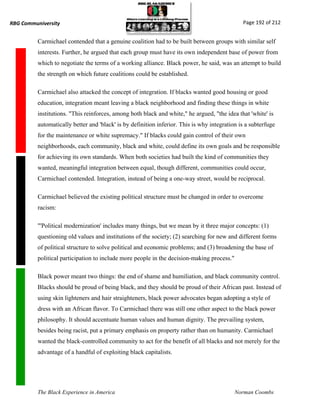 RBG Communiversity                                                                             Page 192 of 212


          Carmichael contended that a genuine coalition had to be built between groups with similar self
          interests. Further, he argued that each group must have its own independent base of power from
          which to negotiate the terms of a working alliance. Black power, he said, was an attempt to build
          the strength on which future coalitions could be established.

          Carmichael also attacked the concept of integration. If blacks wanted good housing or good
          education, integration meant leaving a black neighborhood and finding these things in white
          institutions. "This reinforces, among both black and white," he argued, "the idea that 'white' is
          automatically better and 'black' is by definition inferior. This is why integration is a subterfuge
          for the maintenance or white supremacy." If blacks could gain control of their own
          neighborhoods, each community, black and white, could define its own goals and be responsible
          for achieving its own standards. When both societies had built the kind of communities they
          wanted, meaningful integration between equal, though different, communities could occur,
          Carmichael contended. Integration, instead of being a one-way street, would be reciprocal.

          Carmichael believed the existing political structure must be changed in order to overcome
          racism:

          "'Political modernization' includes many things, but we mean by it three major concepts: (1)
          questioning old values and institutions of the society; (2) searching for new and different forms
          of political structure to solve political and economic problems; and (3) broadening the base of
          political participation to include more people in the decision-making process."

          Black power meant two things: the end of shame and humiliation, and black community control.
          Blacks should be proud of being black, and they should be proud of their African past. Instead of
          using skin lighteners and hair straighteners, black power advocates began adopting a style of
          dress with an African flavor. To Carmichael there was still one other aspect to the black power
          philosophy. It should accentuate human values and human dignity. The prevailing system,
          besides being racist, put a primary emphasis on property rather than on humanity. Carmichael
          wanted the black-controlled community to act for the benefit of all blacks and not merely for the
          advantage of a handful of exploiting black capitalists.




          The Black Experience in America                                                   Norman Coombs
 