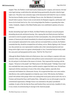 RBG Communiversity                                                                            Page 194 of 212


          stopped. Then, the Panthers would stand nearby displaying their weapons, and someone who had
          some legal training, would inform the individual being questioned by the police what his legal
          rights were. The police were extremely angry at this harassment and looked for ways to retaliate.
          The best-known Panther recruit was Eldridge Cleaver who, like Malcolm X, had educated
          himself while in prison. Cleaver wrote several articles for Ramparts magazine, and became well
          known for his book Soul on Ice. His vivid writing helped the Panthers in spreading their ideas
          widely. Gradually, chapters of the Black Panther party were established in ghettoes all across
          America.

          Besides demanding legal rights for blacks, the Black Panthers developed a ten-point program
          demanding decent jobs and decent housing. Also, arguing that most black prisoners had been
          convicted in courts by people conspicuous for their racial prejudice, they advocated that all black
          inmates of American jails should immediately be released and granted amnesty. Because blacks
          were not properly represented in the country and were not treated fairly as citizens, the Panthers
          contended that they should be exempted from all military service. Blacks fighting in the Vietnam
          war, they pointed out, were represented in numbers above their national proportion and were
          being used to fight a racist war against colored people in Asia. Carmichael had previously made
          this same point and had popularized the motto, "Hell No! We Won't Go!"

          Although the Black Panthers believed in black power, they were willing to cooperate with some
          extremist whites, and they wanted the entire political system restructured to remove power from
          the rich and put it in the hands of the masses of citizens. They expressed this teaching with the
          slogans, "All power to the people" and "Black power to the black people." Eldridge Cleaver had
          also concluded that some young whites could be trusted to support the black cause. He had been
          impressed with the commitment of some of the white college students, especially those
          connected with Students for a Democratic Society. He recognized that there were some modern
          John Browns who could be depended on to help the cause. In the 1968 election, the Panthers
          joined with militant white groups which were seeking both racial justice and an end to the war in
          Vietnam and formed the Peace and Freedom Party. Although he was not old enough to meet the
          constitutional requirements, Eldridge Cleaver was nominated as the party's presidential
          candidate. In spite of the fact that the Peace and Freedom Party received only a handful of votes,
          it was a means of communicating its message to the American people.


          The Black Experience in America                                                 Norman Coombs
 